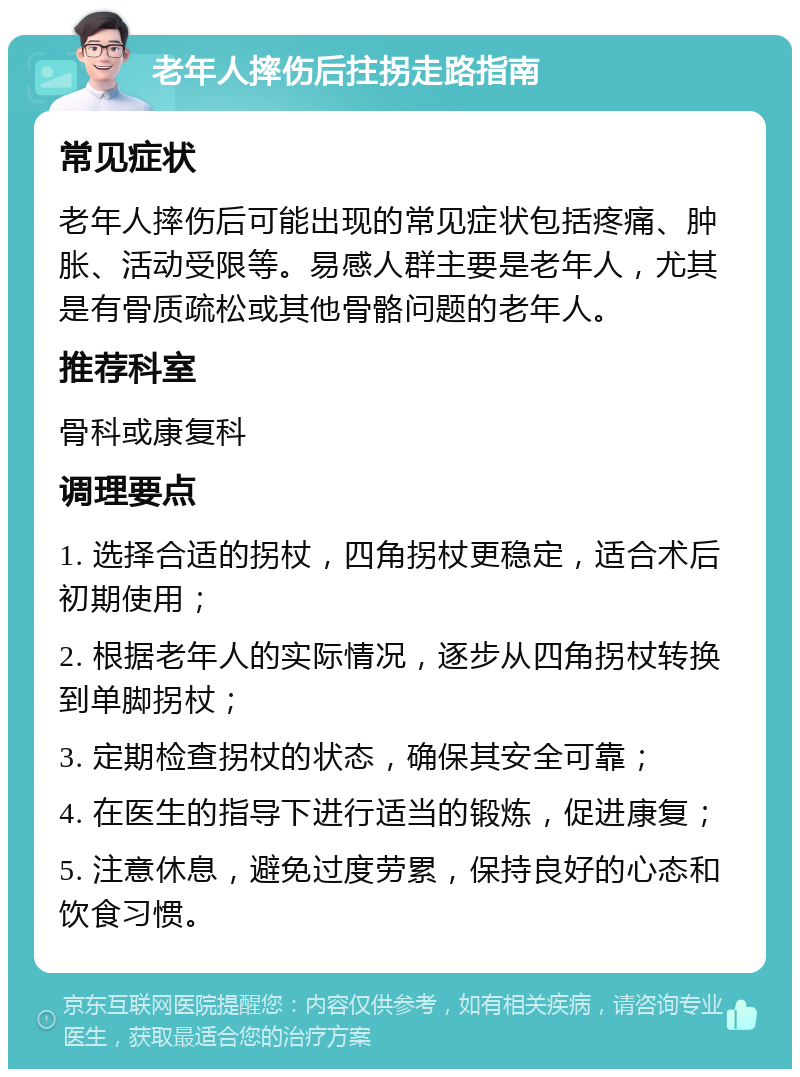 老年人摔伤后拄拐走路指南 常见症状 老年人摔伤后可能出现的常见症状包括疼痛、肿胀、活动受限等。易感人群主要是老年人，尤其是有骨质疏松或其他骨骼问题的老年人。 推荐科室 骨科或康复科 调理要点 1. 选择合适的拐杖，四角拐杖更稳定，适合术后初期使用； 2. 根据老年人的实际情况，逐步从四角拐杖转换到单脚拐杖； 3. 定期检查拐杖的状态，确保其安全可靠； 4. 在医生的指导下进行适当的锻炼，促进康复； 5. 注意休息，避免过度劳累，保持良好的心态和饮食习惯。