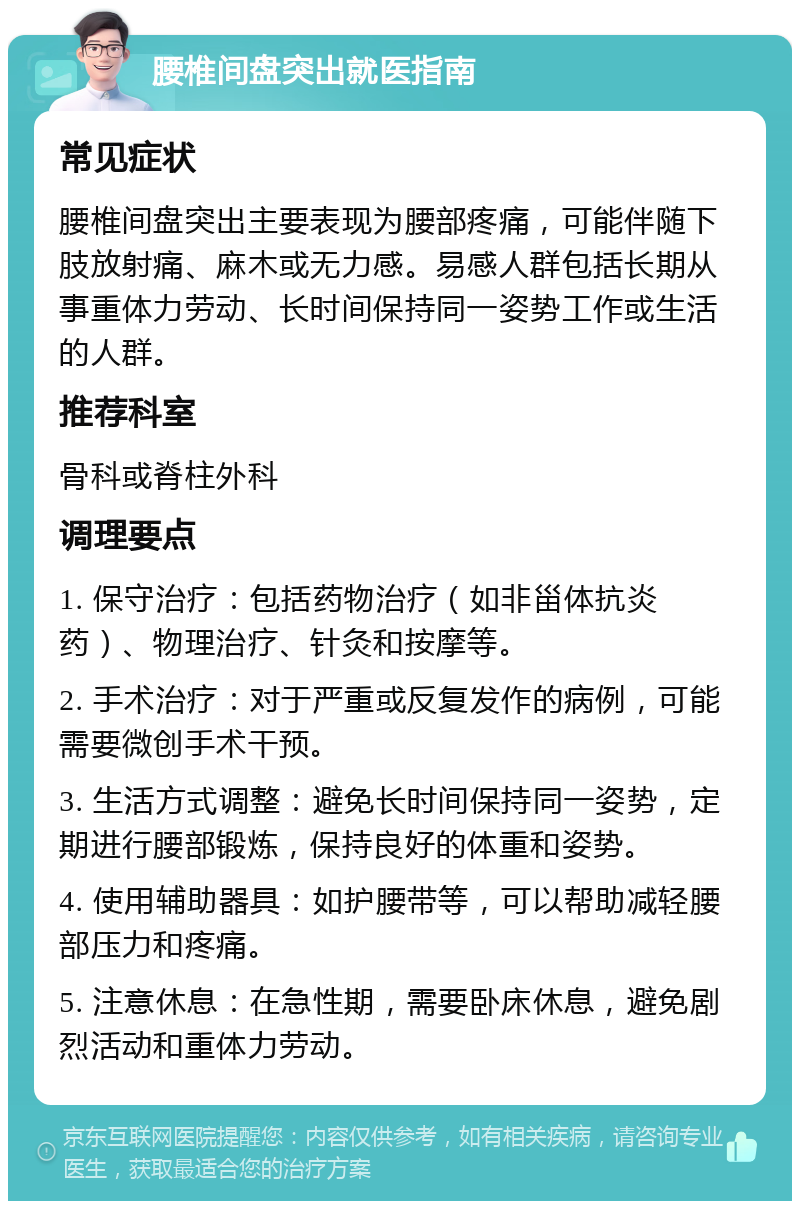 腰椎间盘突出就医指南 常见症状 腰椎间盘突出主要表现为腰部疼痛，可能伴随下肢放射痛、麻木或无力感。易感人群包括长期从事重体力劳动、长时间保持同一姿势工作或生活的人群。 推荐科室 骨科或脊柱外科 调理要点 1. 保守治疗：包括药物治疗（如非甾体抗炎药）、物理治疗、针灸和按摩等。 2. 手术治疗：对于严重或反复发作的病例，可能需要微创手术干预。 3. 生活方式调整：避免长时间保持同一姿势，定期进行腰部锻炼，保持良好的体重和姿势。 4. 使用辅助器具：如护腰带等，可以帮助减轻腰部压力和疼痛。 5. 注意休息：在急性期，需要卧床休息，避免剧烈活动和重体力劳动。