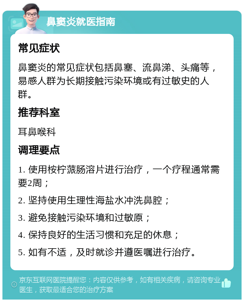 鼻窦炎就医指南 常见症状 鼻窦炎的常见症状包括鼻塞、流鼻涕、头痛等，易感人群为长期接触污染环境或有过敏史的人群。 推荐科室 耳鼻喉科 调理要点 1. 使用桉柠蒎肠溶片进行治疗，一个疗程通常需要2周； 2. 坚持使用生理性海盐水冲洗鼻腔； 3. 避免接触污染环境和过敏原； 4. 保持良好的生活习惯和充足的休息； 5. 如有不适，及时就诊并遵医嘱进行治疗。