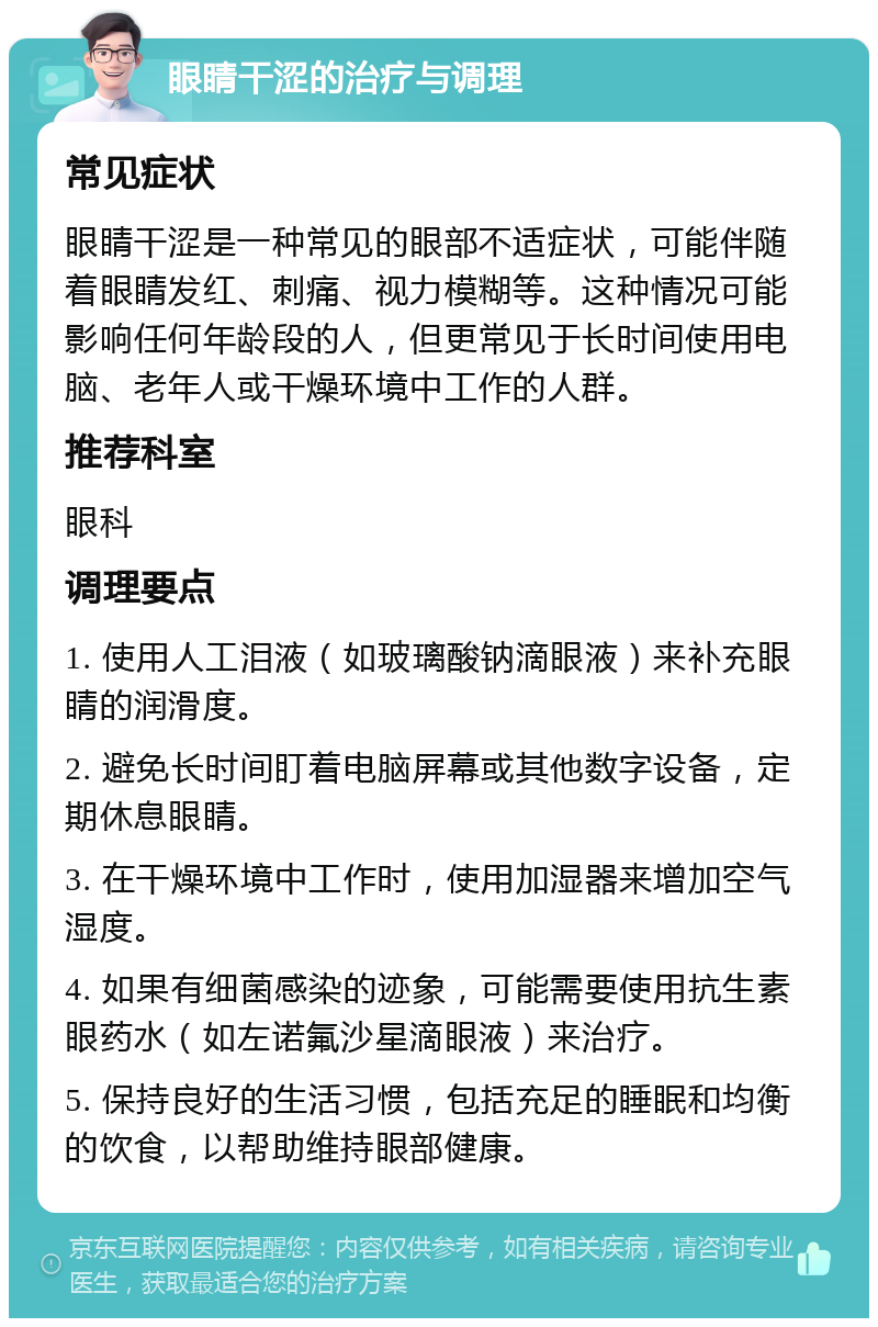 眼睛干涩的治疗与调理 常见症状 眼睛干涩是一种常见的眼部不适症状，可能伴随着眼睛发红、刺痛、视力模糊等。这种情况可能影响任何年龄段的人，但更常见于长时间使用电脑、老年人或干燥环境中工作的人群。 推荐科室 眼科 调理要点 1. 使用人工泪液（如玻璃酸钠滴眼液）来补充眼睛的润滑度。 2. 避免长时间盯着电脑屏幕或其他数字设备，定期休息眼睛。 3. 在干燥环境中工作时，使用加湿器来增加空气湿度。 4. 如果有细菌感染的迹象，可能需要使用抗生素眼药水（如左诺氟沙星滴眼液）来治疗。 5. 保持良好的生活习惯，包括充足的睡眠和均衡的饮食，以帮助维持眼部健康。