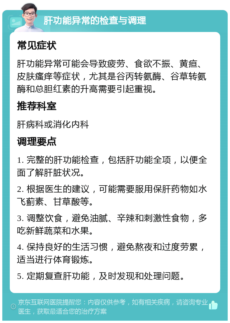 肝功能异常的检查与调理 常见症状 肝功能异常可能会导致疲劳、食欲不振、黄疸、皮肤瘙痒等症状，尤其是谷丙转氨酶、谷草转氨酶和总胆红素的升高需要引起重视。 推荐科室 肝病科或消化内科 调理要点 1. 完整的肝功能检查，包括肝功能全项，以便全面了解肝脏状况。 2. 根据医生的建议，可能需要服用保肝药物如水飞蓟素、甘草酸等。 3. 调整饮食，避免油腻、辛辣和刺激性食物，多吃新鲜蔬菜和水果。 4. 保持良好的生活习惯，避免熬夜和过度劳累，适当进行体育锻炼。 5. 定期复查肝功能，及时发现和处理问题。