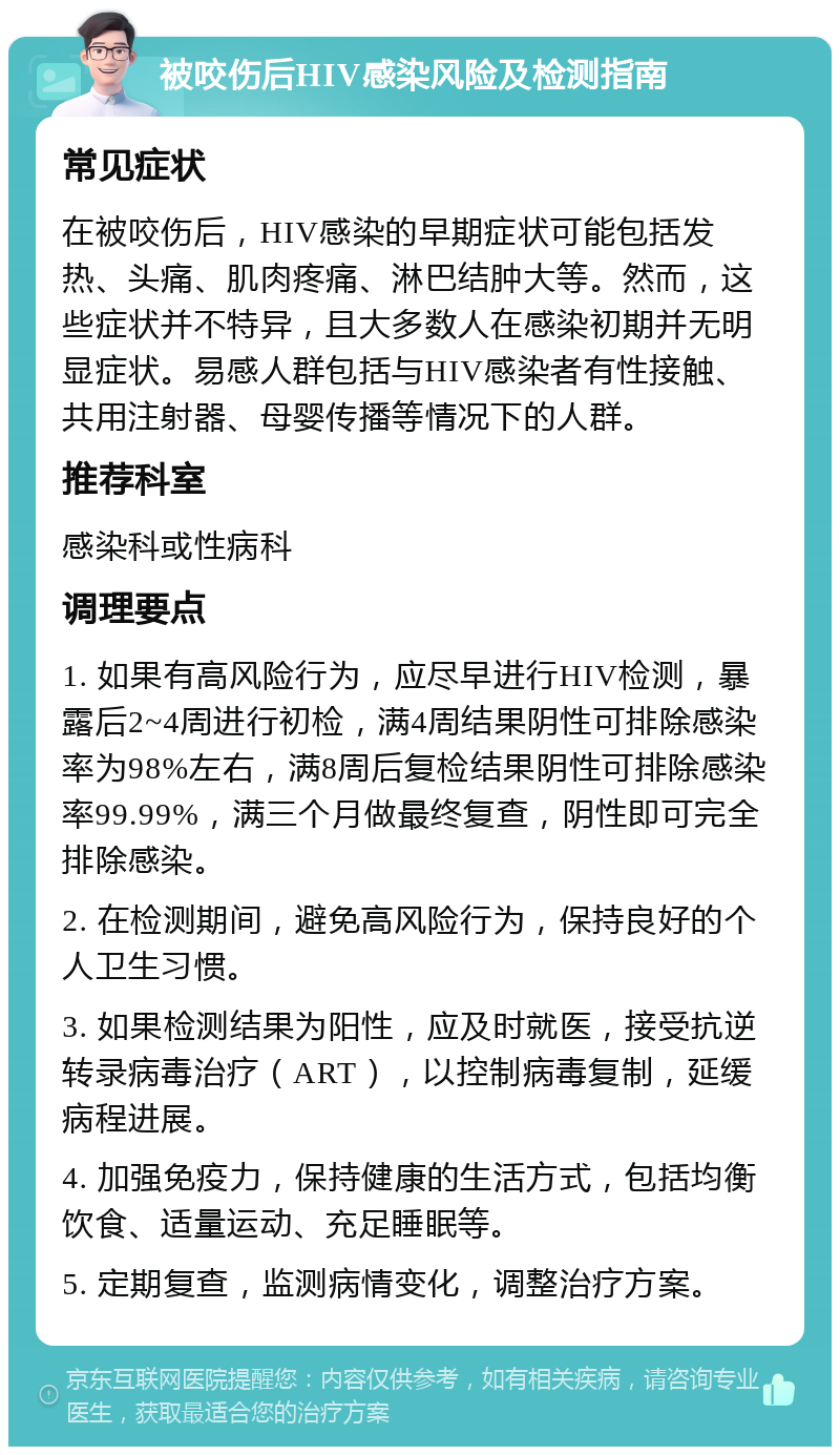 被咬伤后HIV感染风险及检测指南 常见症状 在被咬伤后，HIV感染的早期症状可能包括发热、头痛、肌肉疼痛、淋巴结肿大等。然而，这些症状并不特异，且大多数人在感染初期并无明显症状。易感人群包括与HIV感染者有性接触、共用注射器、母婴传播等情况下的人群。 推荐科室 感染科或性病科 调理要点 1. 如果有高风险行为，应尽早进行HIV检测，暴露后2~4周进行初检，满4周结果阴性可排除感染率为98%左右，满8周后复检结果阴性可排除感染率99.99%，满三个月做最终复查，阴性即可完全排除感染。 2. 在检测期间，避免高风险行为，保持良好的个人卫生习惯。 3. 如果检测结果为阳性，应及时就医，接受抗逆转录病毒治疗（ART），以控制病毒复制，延缓病程进展。 4. 加强免疫力，保持健康的生活方式，包括均衡饮食、适量运动、充足睡眠等。 5. 定期复查，监测病情变化，调整治疗方案。