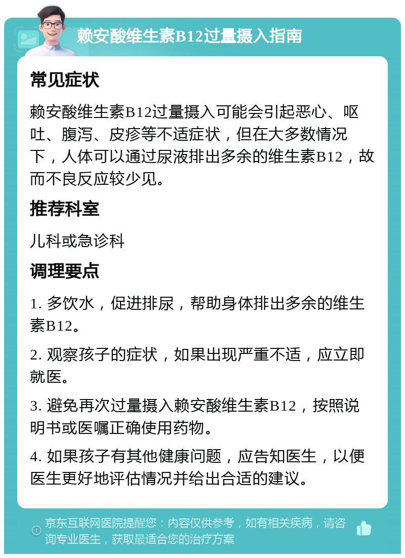 赖安酸维生素B12过量摄入指南 常见症状 赖安酸维生素B12过量摄入可能会引起恶心、呕吐、腹泻、皮疹等不适症状，但在大多数情况下，人体可以通过尿液排出多余的维生素B12，故而不良反应较少见。 推荐科室 儿科或急诊科 调理要点 1. 多饮水，促进排尿，帮助身体排出多余的维生素B12。 2. 观察孩子的症状，如果出现严重不适，应立即就医。 3. 避免再次过量摄入赖安酸维生素B12，按照说明书或医嘱正确使用药物。 4. 如果孩子有其他健康问题，应告知医生，以便医生更好地评估情况并给出合适的建议。