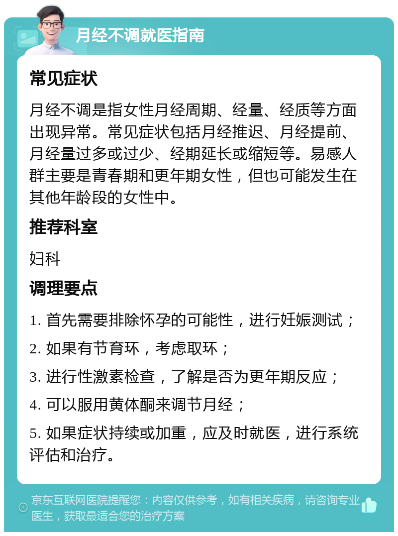 月经不调就医指南 常见症状 月经不调是指女性月经周期、经量、经质等方面出现异常。常见症状包括月经推迟、月经提前、月经量过多或过少、经期延长或缩短等。易感人群主要是青春期和更年期女性，但也可能发生在其他年龄段的女性中。 推荐科室 妇科 调理要点 1. 首先需要排除怀孕的可能性，进行妊娠测试； 2. 如果有节育环，考虑取环； 3. 进行性激素检查，了解是否为更年期反应； 4. 可以服用黄体酮来调节月经； 5. 如果症状持续或加重，应及时就医，进行系统评估和治疗。