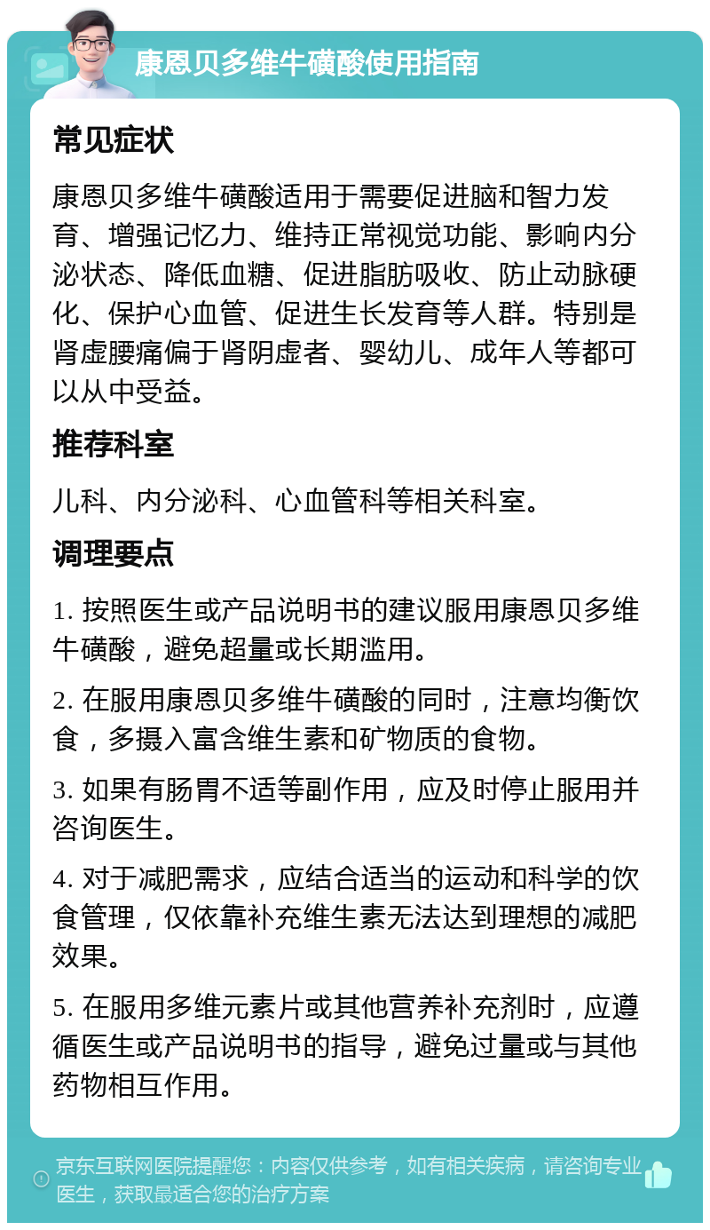 康恩贝多维牛磺酸使用指南 常见症状 康恩贝多维牛磺酸适用于需要促进脑和智力发育、增强记忆力、维持正常视觉功能、影响内分泌状态、降低血糖、促进脂肪吸收、防止动脉硬化、保护心血管、促进生长发育等人群。特别是肾虚腰痛偏于肾阴虚者、婴幼儿、成年人等都可以从中受益。 推荐科室 儿科、内分泌科、心血管科等相关科室。 调理要点 1. 按照医生或产品说明书的建议服用康恩贝多维牛磺酸，避免超量或长期滥用。 2. 在服用康恩贝多维牛磺酸的同时，注意均衡饮食，多摄入富含维生素和矿物质的食物。 3. 如果有肠胃不适等副作用，应及时停止服用并咨询医生。 4. 对于减肥需求，应结合适当的运动和科学的饮食管理，仅依靠补充维生素无法达到理想的减肥效果。 5. 在服用多维元素片或其他营养补充剂时，应遵循医生或产品说明书的指导，避免过量或与其他药物相互作用。