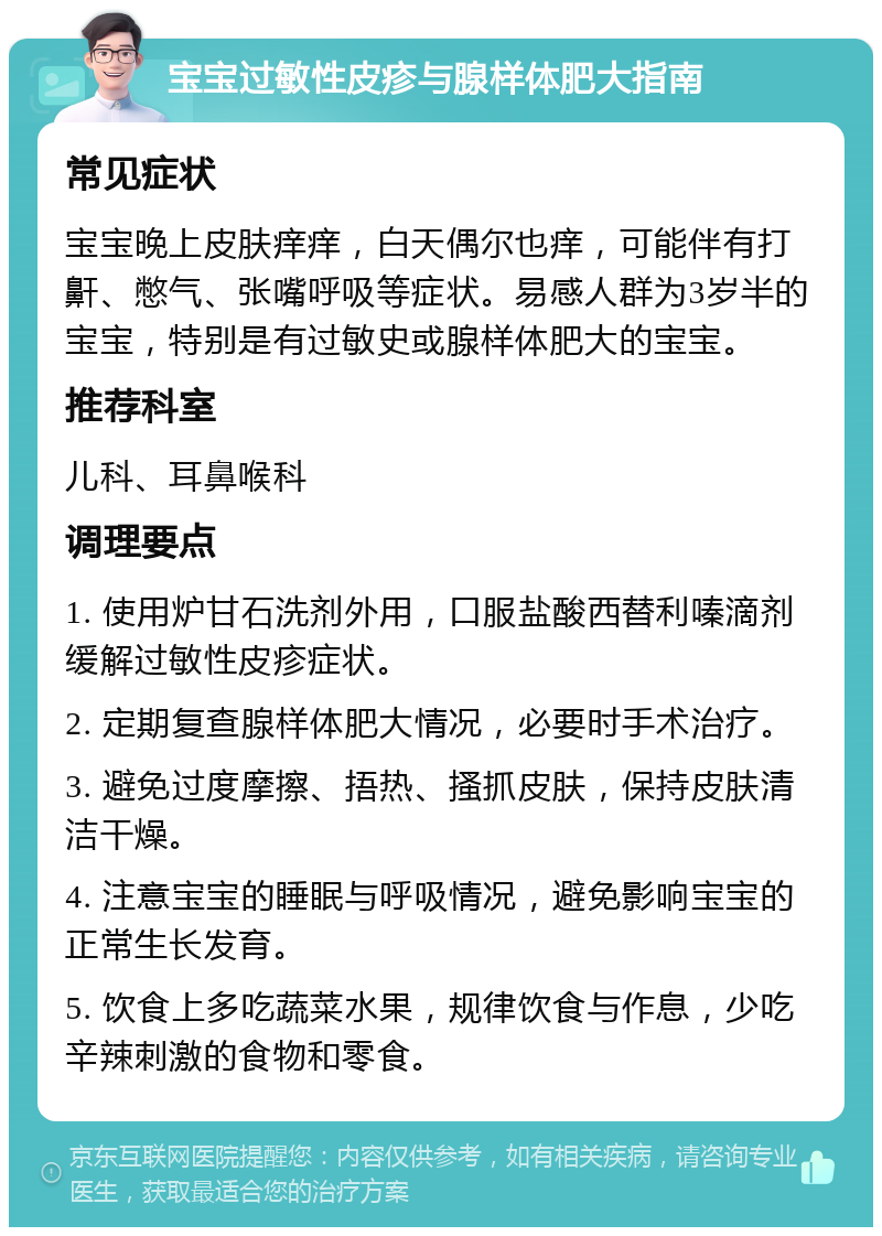 宝宝过敏性皮疹与腺样体肥大指南 常见症状 宝宝晚上皮肤痒痒，白天偶尔也痒，可能伴有打鼾、憋气、张嘴呼吸等症状。易感人群为3岁半的宝宝，特别是有过敏史或腺样体肥大的宝宝。 推荐科室 儿科、耳鼻喉科 调理要点 1. 使用炉甘石洗剂外用，口服盐酸西替利嗪滴剂缓解过敏性皮疹症状。 2. 定期复查腺样体肥大情况，必要时手术治疗。 3. 避免过度摩擦、捂热、搔抓皮肤，保持皮肤清洁干燥。 4. 注意宝宝的睡眠与呼吸情况，避免影响宝宝的正常生长发育。 5. 饮食上多吃蔬菜水果，规律饮食与作息，少吃辛辣刺激的食物和零食。