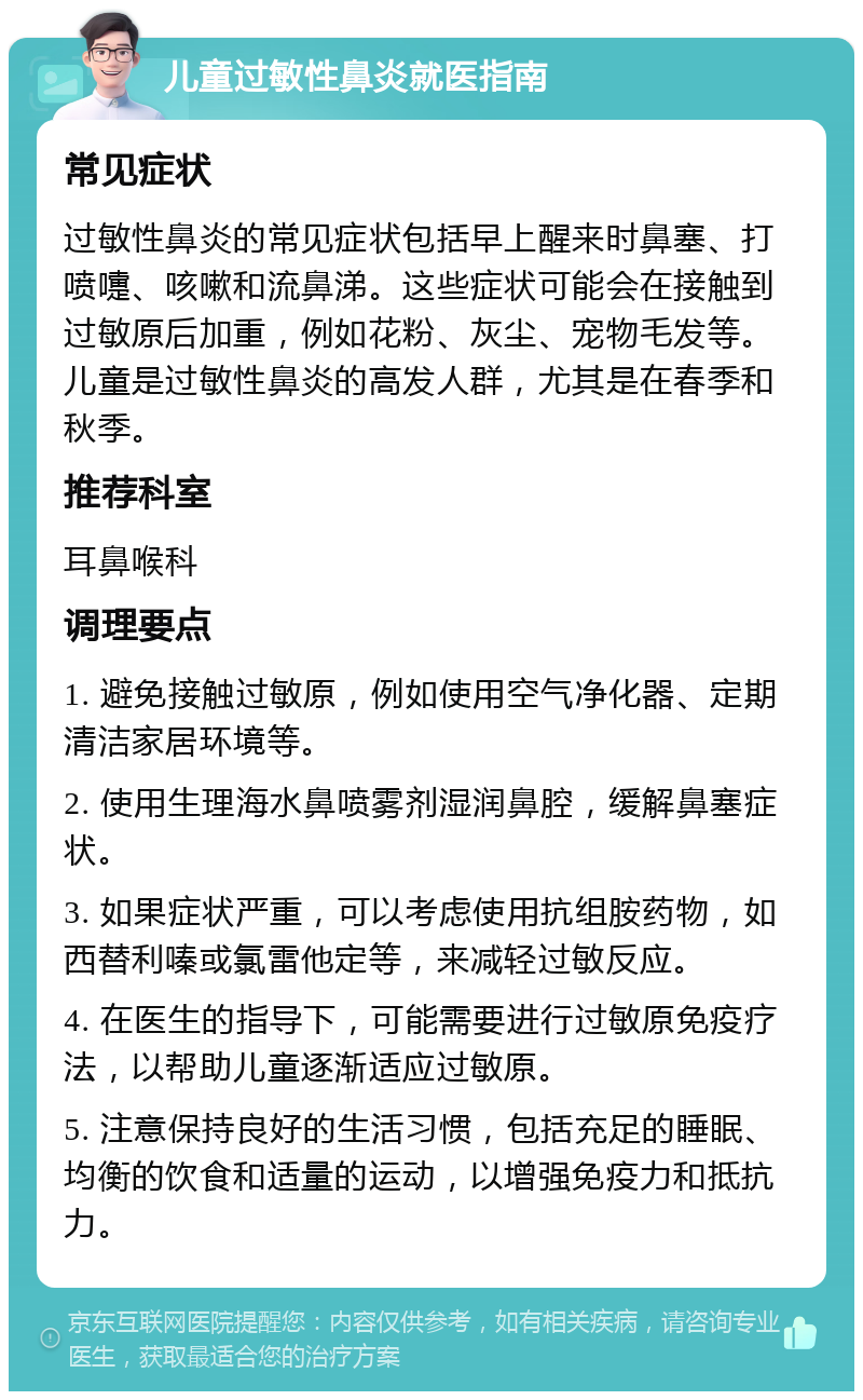 儿童过敏性鼻炎就医指南 常见症状 过敏性鼻炎的常见症状包括早上醒来时鼻塞、打喷嚏、咳嗽和流鼻涕。这些症状可能会在接触到过敏原后加重，例如花粉、灰尘、宠物毛发等。儿童是过敏性鼻炎的高发人群，尤其是在春季和秋季。 推荐科室 耳鼻喉科 调理要点 1. 避免接触过敏原，例如使用空气净化器、定期清洁家居环境等。 2. 使用生理海水鼻喷雾剂湿润鼻腔，缓解鼻塞症状。 3. 如果症状严重，可以考虑使用抗组胺药物，如西替利嗪或氯雷他定等，来减轻过敏反应。 4. 在医生的指导下，可能需要进行过敏原免疫疗法，以帮助儿童逐渐适应过敏原。 5. 注意保持良好的生活习惯，包括充足的睡眠、均衡的饮食和适量的运动，以增强免疫力和抵抗力。