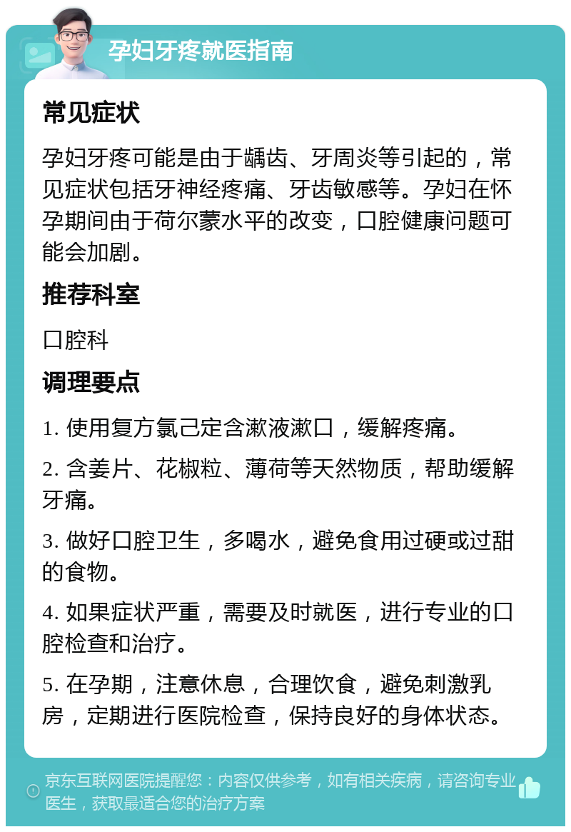 孕妇牙疼就医指南 常见症状 孕妇牙疼可能是由于龋齿、牙周炎等引起的，常见症状包括牙神经疼痛、牙齿敏感等。孕妇在怀孕期间由于荷尔蒙水平的改变，口腔健康问题可能会加剧。 推荐科室 口腔科 调理要点 1. 使用复方氯己定含漱液漱口，缓解疼痛。 2. 含姜片、花椒粒、薄荷等天然物质，帮助缓解牙痛。 3. 做好口腔卫生，多喝水，避免食用过硬或过甜的食物。 4. 如果症状严重，需要及时就医，进行专业的口腔检查和治疗。 5. 在孕期，注意休息，合理饮食，避免刺激乳房，定期进行医院检查，保持良好的身体状态。