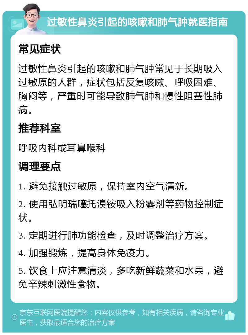 过敏性鼻炎引起的咳嗽和肺气肿就医指南 常见症状 过敏性鼻炎引起的咳嗽和肺气肿常见于长期吸入过敏原的人群，症状包括反复咳嗽、呼吸困难、胸闷等，严重时可能导致肺气肿和慢性阻塞性肺病。 推荐科室 呼吸内科或耳鼻喉科 调理要点 1. 避免接触过敏原，保持室内空气清新。 2. 使用弘明瑞噻托溴铵吸入粉雾剂等药物控制症状。 3. 定期进行肺功能检查，及时调整治疗方案。 4. 加强锻炼，提高身体免疫力。 5. 饮食上应注意清淡，多吃新鲜蔬菜和水果，避免辛辣刺激性食物。