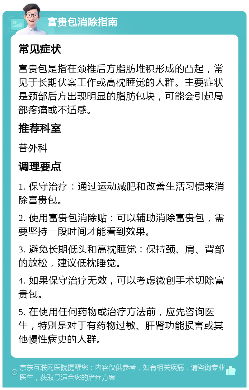 富贵包消除指南 常见症状 富贵包是指在颈椎后方脂肪堆积形成的凸起，常见于长期伏案工作或高枕睡觉的人群。主要症状是颈部后方出现明显的脂肪包块，可能会引起局部疼痛或不适感。 推荐科室 普外科 调理要点 1. 保守治疗：通过运动减肥和改善生活习惯来消除富贵包。 2. 使用富贵包消除贴：可以辅助消除富贵包，需要坚持一段时间才能看到效果。 3. 避免长期低头和高枕睡觉：保持颈、肩、背部的放松，建议低枕睡觉。 4. 如果保守治疗无效，可以考虑微创手术切除富贵包。 5. 在使用任何药物或治疗方法前，应先咨询医生，特别是对于有药物过敏、肝肾功能损害或其他慢性病史的人群。