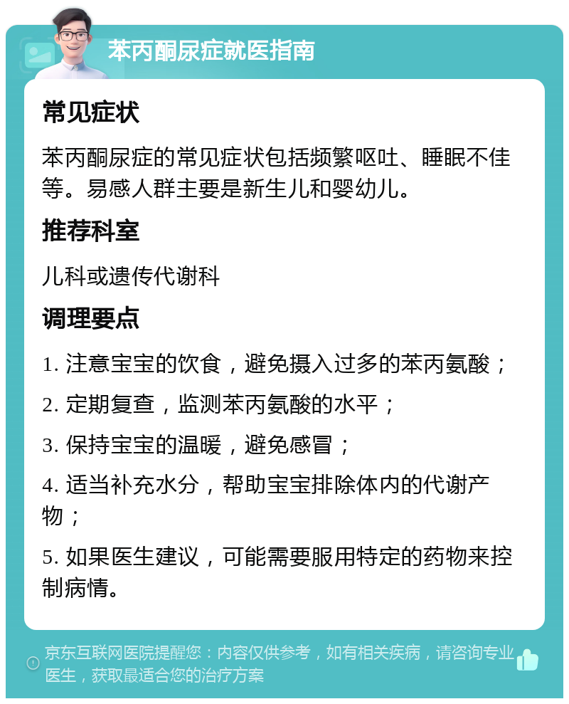 苯丙酮尿症就医指南 常见症状 苯丙酮尿症的常见症状包括频繁呕吐、睡眠不佳等。易感人群主要是新生儿和婴幼儿。 推荐科室 儿科或遗传代谢科 调理要点 1. 注意宝宝的饮食，避免摄入过多的苯丙氨酸； 2. 定期复查，监测苯丙氨酸的水平； 3. 保持宝宝的温暖，避免感冒； 4. 适当补充水分，帮助宝宝排除体内的代谢产物； 5. 如果医生建议，可能需要服用特定的药物来控制病情。