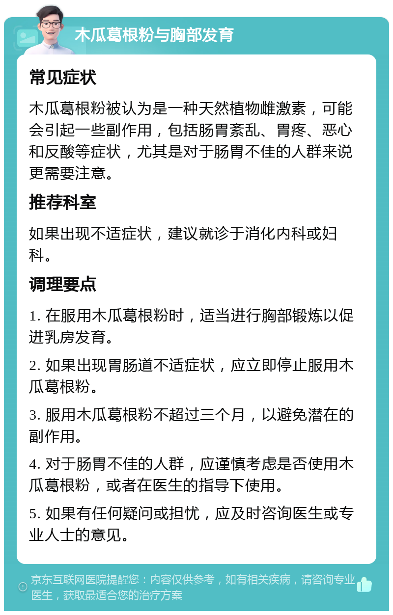 木瓜葛根粉与胸部发育 常见症状 木瓜葛根粉被认为是一种天然植物雌激素，可能会引起一些副作用，包括肠胃紊乱、胃疼、恶心和反酸等症状，尤其是对于肠胃不佳的人群来说更需要注意。 推荐科室 如果出现不适症状，建议就诊于消化内科或妇科。 调理要点 1. 在服用木瓜葛根粉时，适当进行胸部锻炼以促进乳房发育。 2. 如果出现胃肠道不适症状，应立即停止服用木瓜葛根粉。 3. 服用木瓜葛根粉不超过三个月，以避免潜在的副作用。 4. 对于肠胃不佳的人群，应谨慎考虑是否使用木瓜葛根粉，或者在医生的指导下使用。 5. 如果有任何疑问或担忧，应及时咨询医生或专业人士的意见。