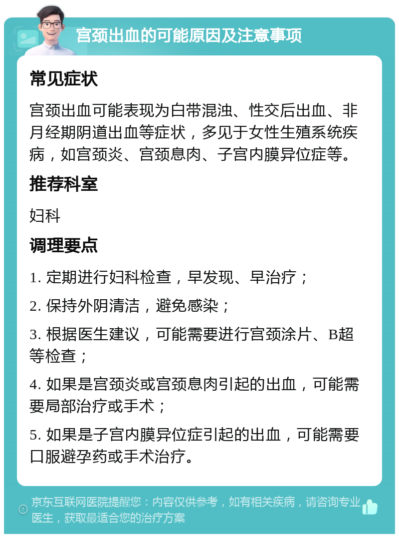 宫颈出血的可能原因及注意事项 常见症状 宫颈出血可能表现为白带混浊、性交后出血、非月经期阴道出血等症状，多见于女性生殖系统疾病，如宫颈炎、宫颈息肉、子宫内膜异位症等。 推荐科室 妇科 调理要点 1. 定期进行妇科检查，早发现、早治疗； 2. 保持外阴清洁，避免感染； 3. 根据医生建议，可能需要进行宫颈涂片、B超等检查； 4. 如果是宫颈炎或宫颈息肉引起的出血，可能需要局部治疗或手术； 5. 如果是子宫内膜异位症引起的出血，可能需要口服避孕药或手术治疗。