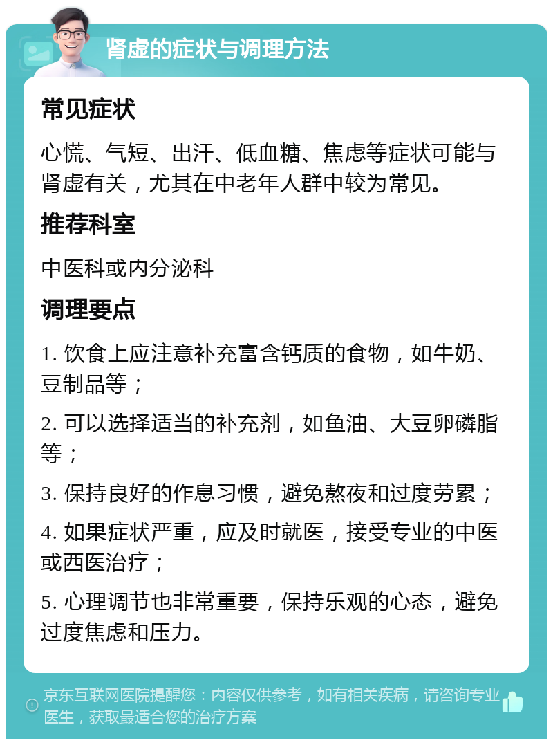 肾虚的症状与调理方法 常见症状 心慌、气短、出汗、低血糖、焦虑等症状可能与肾虚有关，尤其在中老年人群中较为常见。 推荐科室 中医科或内分泌科 调理要点 1. 饮食上应注意补充富含钙质的食物，如牛奶、豆制品等； 2. 可以选择适当的补充剂，如鱼油、大豆卵磷脂等； 3. 保持良好的作息习惯，避免熬夜和过度劳累； 4. 如果症状严重，应及时就医，接受专业的中医或西医治疗； 5. 心理调节也非常重要，保持乐观的心态，避免过度焦虑和压力。