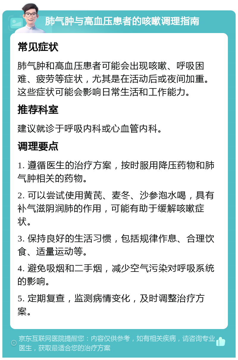 肺气肿与高血压患者的咳嗽调理指南 常见症状 肺气肿和高血压患者可能会出现咳嗽、呼吸困难、疲劳等症状，尤其是在活动后或夜间加重。这些症状可能会影响日常生活和工作能力。 推荐科室 建议就诊于呼吸内科或心血管内科。 调理要点 1. 遵循医生的治疗方案，按时服用降压药物和肺气肿相关的药物。 2. 可以尝试使用黄芪、麦冬、沙参泡水喝，具有补气滋阴润肺的作用，可能有助于缓解咳嗽症状。 3. 保持良好的生活习惯，包括规律作息、合理饮食、适量运动等。 4. 避免吸烟和二手烟，减少空气污染对呼吸系统的影响。 5. 定期复查，监测病情变化，及时调整治疗方案。