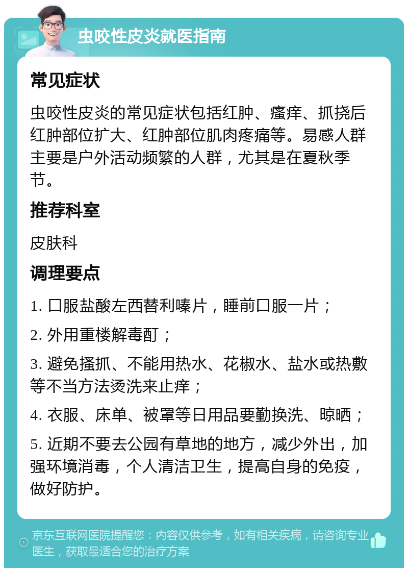 虫咬性皮炎就医指南 常见症状 虫咬性皮炎的常见症状包括红肿、瘙痒、抓挠后红肿部位扩大、红肿部位肌肉疼痛等。易感人群主要是户外活动频繁的人群，尤其是在夏秋季节。 推荐科室 皮肤科 调理要点 1. 口服盐酸左西替利嗪片，睡前口服一片； 2. 外用重楼解毒酊； 3. 避免搔抓、不能用热水、花椒水、盐水或热敷等不当方法烫洗来止痒； 4. 衣服、床单、被罩等日用品要勤换洗、晾晒； 5. 近期不要去公园有草地的地方，减少外出，加强环境消毒，个人清洁卫生，提高自身的免疫，做好防护。