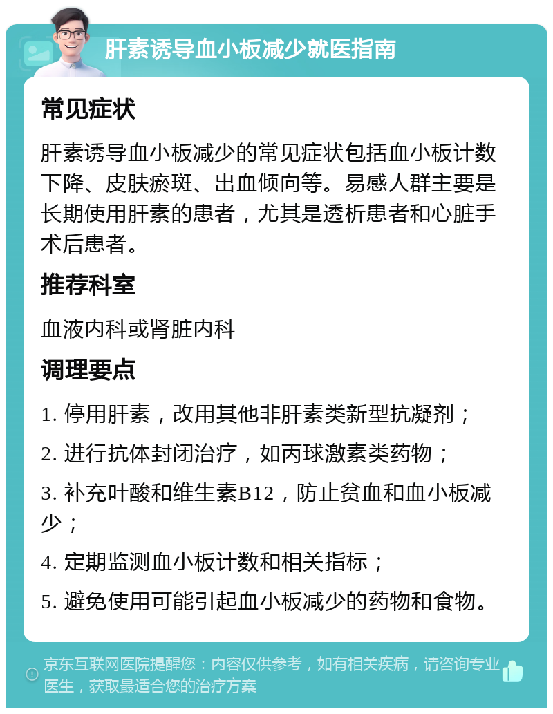 肝素诱导血小板减少就医指南 常见症状 肝素诱导血小板减少的常见症状包括血小板计数下降、皮肤瘀斑、出血倾向等。易感人群主要是长期使用肝素的患者，尤其是透析患者和心脏手术后患者。 推荐科室 血液内科或肾脏内科 调理要点 1. 停用肝素，改用其他非肝素类新型抗凝剂； 2. 进行抗体封闭治疗，如丙球激素类药物； 3. 补充叶酸和维生素B12，防止贫血和血小板减少； 4. 定期监测血小板计数和相关指标； 5. 避免使用可能引起血小板减少的药物和食物。