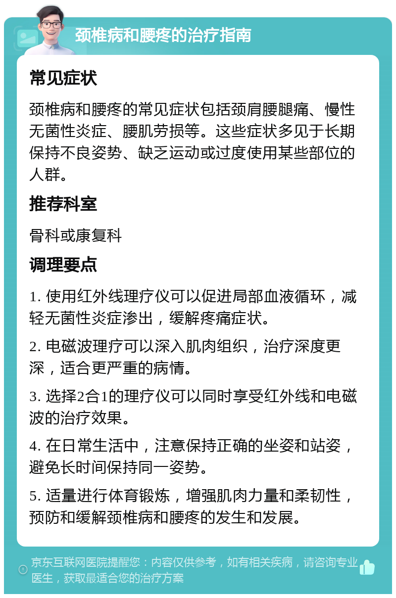 颈椎病和腰疼的治疗指南 常见症状 颈椎病和腰疼的常见症状包括颈肩腰腿痛、慢性无菌性炎症、腰肌劳损等。这些症状多见于长期保持不良姿势、缺乏运动或过度使用某些部位的人群。 推荐科室 骨科或康复科 调理要点 1. 使用红外线理疗仪可以促进局部血液循环，减轻无菌性炎症渗出，缓解疼痛症状。 2. 电磁波理疗可以深入肌肉组织，治疗深度更深，适合更严重的病情。 3. 选择2合1的理疗仪可以同时享受红外线和电磁波的治疗效果。 4. 在日常生活中，注意保持正确的坐姿和站姿，避免长时间保持同一姿势。 5. 适量进行体育锻炼，增强肌肉力量和柔韧性，预防和缓解颈椎病和腰疼的发生和发展。