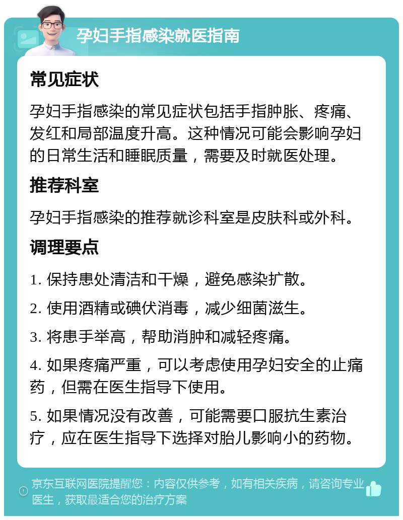 孕妇手指感染就医指南 常见症状 孕妇手指感染的常见症状包括手指肿胀、疼痛、发红和局部温度升高。这种情况可能会影响孕妇的日常生活和睡眠质量，需要及时就医处理。 推荐科室 孕妇手指感染的推荐就诊科室是皮肤科或外科。 调理要点 1. 保持患处清洁和干燥，避免感染扩散。 2. 使用酒精或碘伏消毒，减少细菌滋生。 3. 将患手举高，帮助消肿和减轻疼痛。 4. 如果疼痛严重，可以考虑使用孕妇安全的止痛药，但需在医生指导下使用。 5. 如果情况没有改善，可能需要口服抗生素治疗，应在医生指导下选择对胎儿影响小的药物。