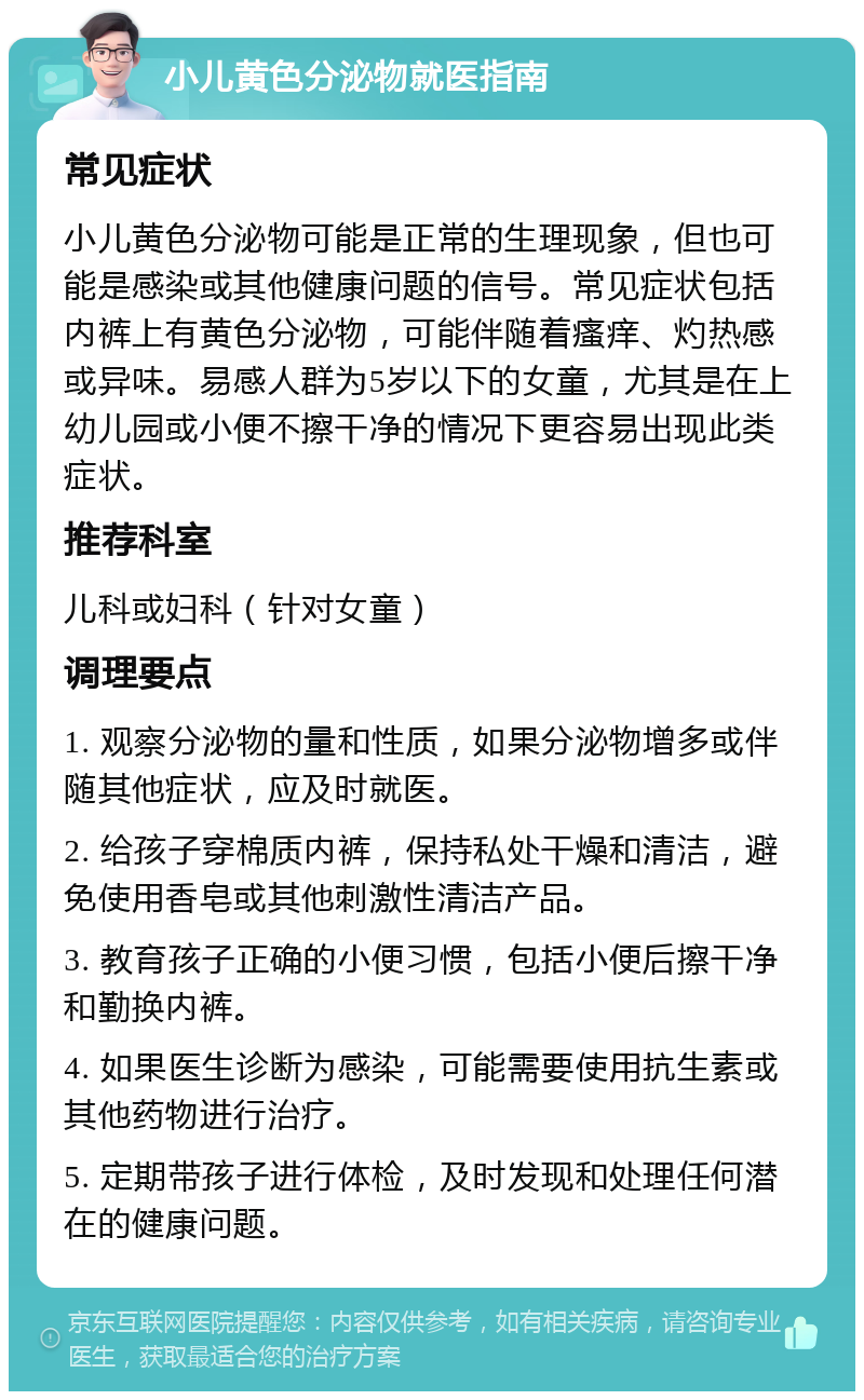 小儿黄色分泌物就医指南 常见症状 小儿黄色分泌物可能是正常的生理现象，但也可能是感染或其他健康问题的信号。常见症状包括内裤上有黄色分泌物，可能伴随着瘙痒、灼热感或异味。易感人群为5岁以下的女童，尤其是在上幼儿园或小便不擦干净的情况下更容易出现此类症状。 推荐科室 儿科或妇科（针对女童） 调理要点 1. 观察分泌物的量和性质，如果分泌物增多或伴随其他症状，应及时就医。 2. 给孩子穿棉质内裤，保持私处干燥和清洁，避免使用香皂或其他刺激性清洁产品。 3. 教育孩子正确的小便习惯，包括小便后擦干净和勤换内裤。 4. 如果医生诊断为感染，可能需要使用抗生素或其他药物进行治疗。 5. 定期带孩子进行体检，及时发现和处理任何潜在的健康问题。