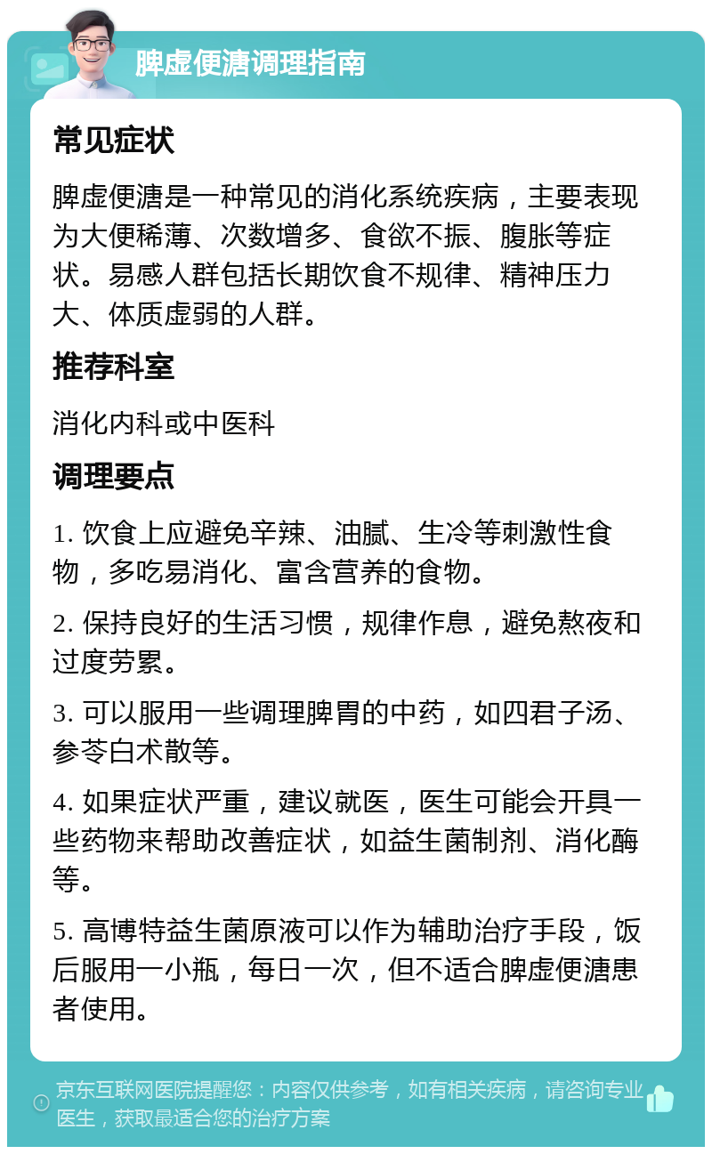 脾虚便溏调理指南 常见症状 脾虚便溏是一种常见的消化系统疾病，主要表现为大便稀薄、次数增多、食欲不振、腹胀等症状。易感人群包括长期饮食不规律、精神压力大、体质虚弱的人群。 推荐科室 消化内科或中医科 调理要点 1. 饮食上应避免辛辣、油腻、生冷等刺激性食物，多吃易消化、富含营养的食物。 2. 保持良好的生活习惯，规律作息，避免熬夜和过度劳累。 3. 可以服用一些调理脾胃的中药，如四君子汤、参苓白术散等。 4. 如果症状严重，建议就医，医生可能会开具一些药物来帮助改善症状，如益生菌制剂、消化酶等。 5. 高博特益生菌原液可以作为辅助治疗手段，饭后服用一小瓶，每日一次，但不适合脾虚便溏患者使用。