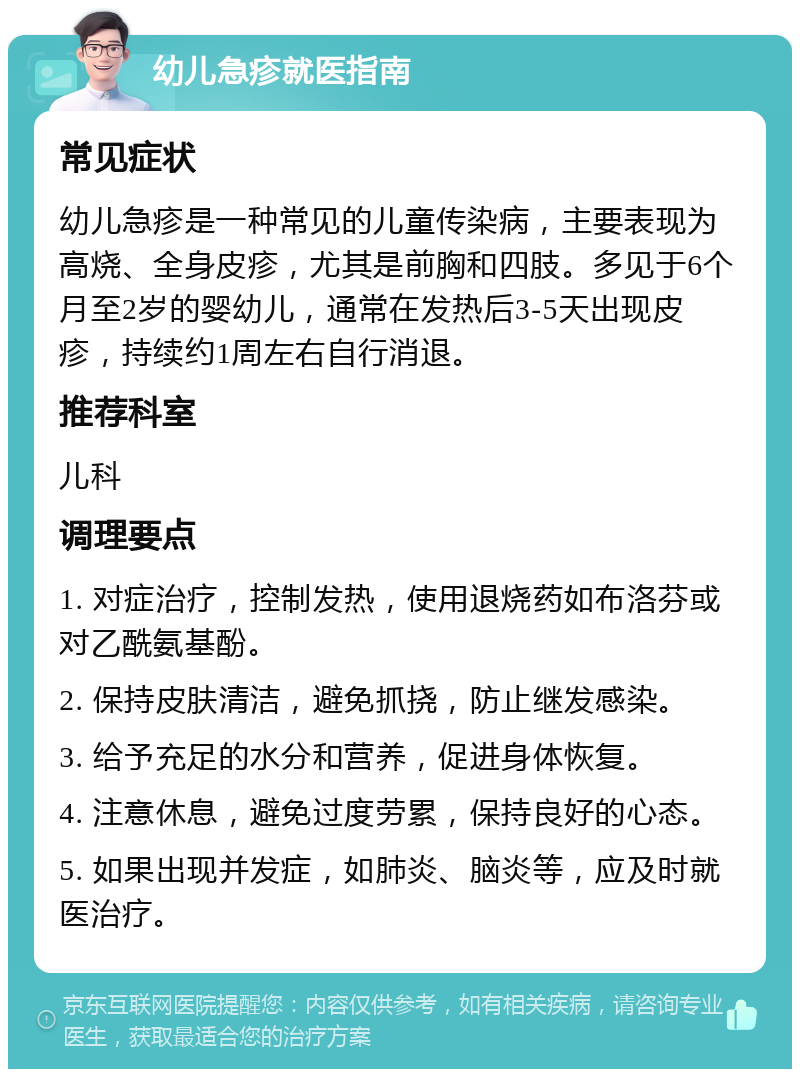 幼儿急疹就医指南 常见症状 幼儿急疹是一种常见的儿童传染病，主要表现为高烧、全身皮疹，尤其是前胸和四肢。多见于6个月至2岁的婴幼儿，通常在发热后3-5天出现皮疹，持续约1周左右自行消退。 推荐科室 儿科 调理要点 1. 对症治疗，控制发热，使用退烧药如布洛芬或对乙酰氨基酚。 2. 保持皮肤清洁，避免抓挠，防止继发感染。 3. 给予充足的水分和营养，促进身体恢复。 4. 注意休息，避免过度劳累，保持良好的心态。 5. 如果出现并发症，如肺炎、脑炎等，应及时就医治疗。