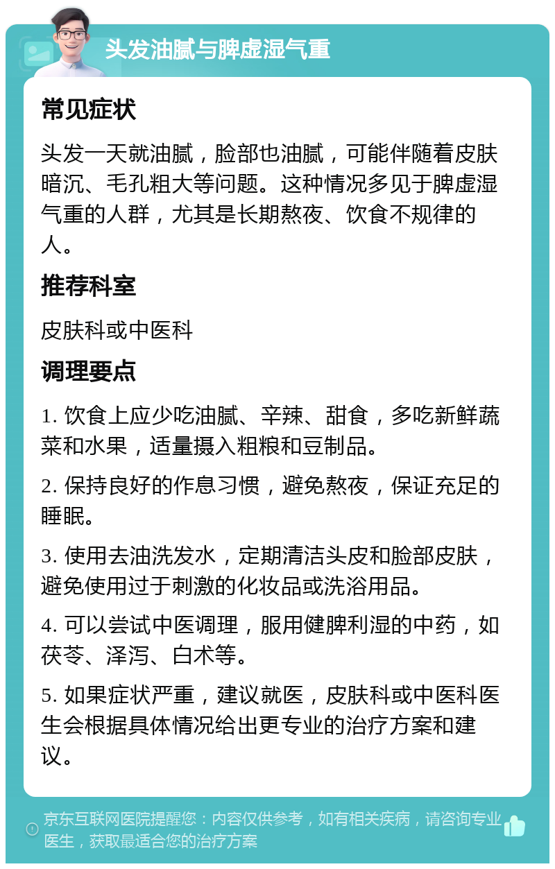 头发油腻与脾虚湿气重 常见症状 头发一天就油腻，脸部也油腻，可能伴随着皮肤暗沉、毛孔粗大等问题。这种情况多见于脾虚湿气重的人群，尤其是长期熬夜、饮食不规律的人。 推荐科室 皮肤科或中医科 调理要点 1. 饮食上应少吃油腻、辛辣、甜食，多吃新鲜蔬菜和水果，适量摄入粗粮和豆制品。 2. 保持良好的作息习惯，避免熬夜，保证充足的睡眠。 3. 使用去油洗发水，定期清洁头皮和脸部皮肤，避免使用过于刺激的化妆品或洗浴用品。 4. 可以尝试中医调理，服用健脾利湿的中药，如茯苓、泽泻、白术等。 5. 如果症状严重，建议就医，皮肤科或中医科医生会根据具体情况给出更专业的治疗方案和建议。