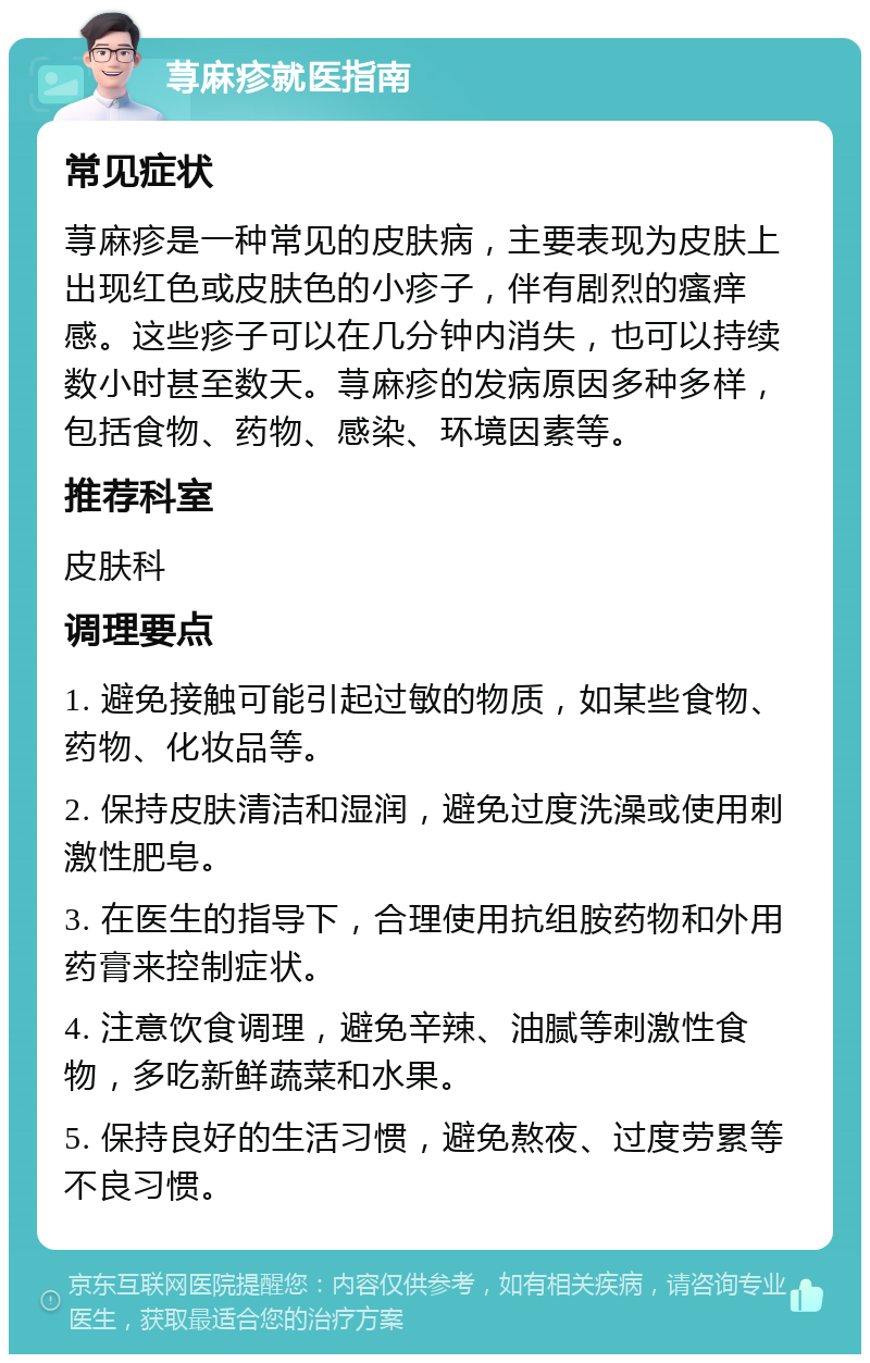 荨麻疹就医指南 常见症状 荨麻疹是一种常见的皮肤病，主要表现为皮肤上出现红色或皮肤色的小疹子，伴有剧烈的瘙痒感。这些疹子可以在几分钟内消失，也可以持续数小时甚至数天。荨麻疹的发病原因多种多样，包括食物、药物、感染、环境因素等。 推荐科室 皮肤科 调理要点 1. 避免接触可能引起过敏的物质，如某些食物、药物、化妆品等。 2. 保持皮肤清洁和湿润，避免过度洗澡或使用刺激性肥皂。 3. 在医生的指导下，合理使用抗组胺药物和外用药膏来控制症状。 4. 注意饮食调理，避免辛辣、油腻等刺激性食物，多吃新鲜蔬菜和水果。 5. 保持良好的生活习惯，避免熬夜、过度劳累等不良习惯。