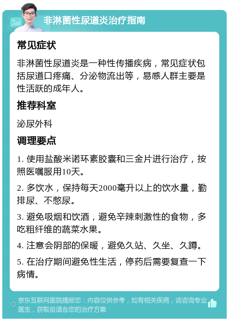 非淋菌性尿道炎治疗指南 常见症状 非淋菌性尿道炎是一种性传播疾病，常见症状包括尿道口疼痛、分泌物流出等，易感人群主要是性活跃的成年人。 推荐科室 泌尿外科 调理要点 1. 使用盐酸米诺环素胶囊和三金片进行治疗，按照医嘱服用10天。 2. 多饮水，保持每天2000毫升以上的饮水量，勤排尿、不憋尿。 3. 避免吸烟和饮酒，避免辛辣刺激性的食物，多吃粗纤维的蔬菜水果。 4. 注意会阴部的保暖，避免久站、久坐、久蹲。 5. 在治疗期间避免性生活，停药后需要复查一下病情。