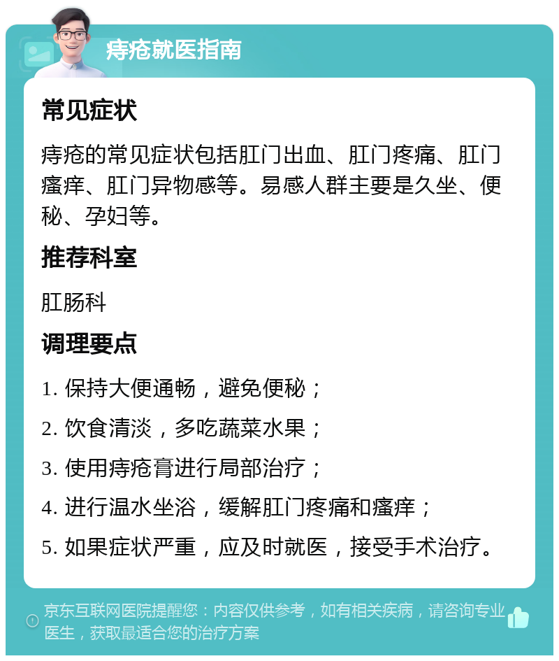 痔疮就医指南 常见症状 痔疮的常见症状包括肛门出血、肛门疼痛、肛门瘙痒、肛门异物感等。易感人群主要是久坐、便秘、孕妇等。 推荐科室 肛肠科 调理要点 1. 保持大便通畅，避免便秘； 2. 饮食清淡，多吃蔬菜水果； 3. 使用痔疮膏进行局部治疗； 4. 进行温水坐浴，缓解肛门疼痛和瘙痒； 5. 如果症状严重，应及时就医，接受手术治疗。