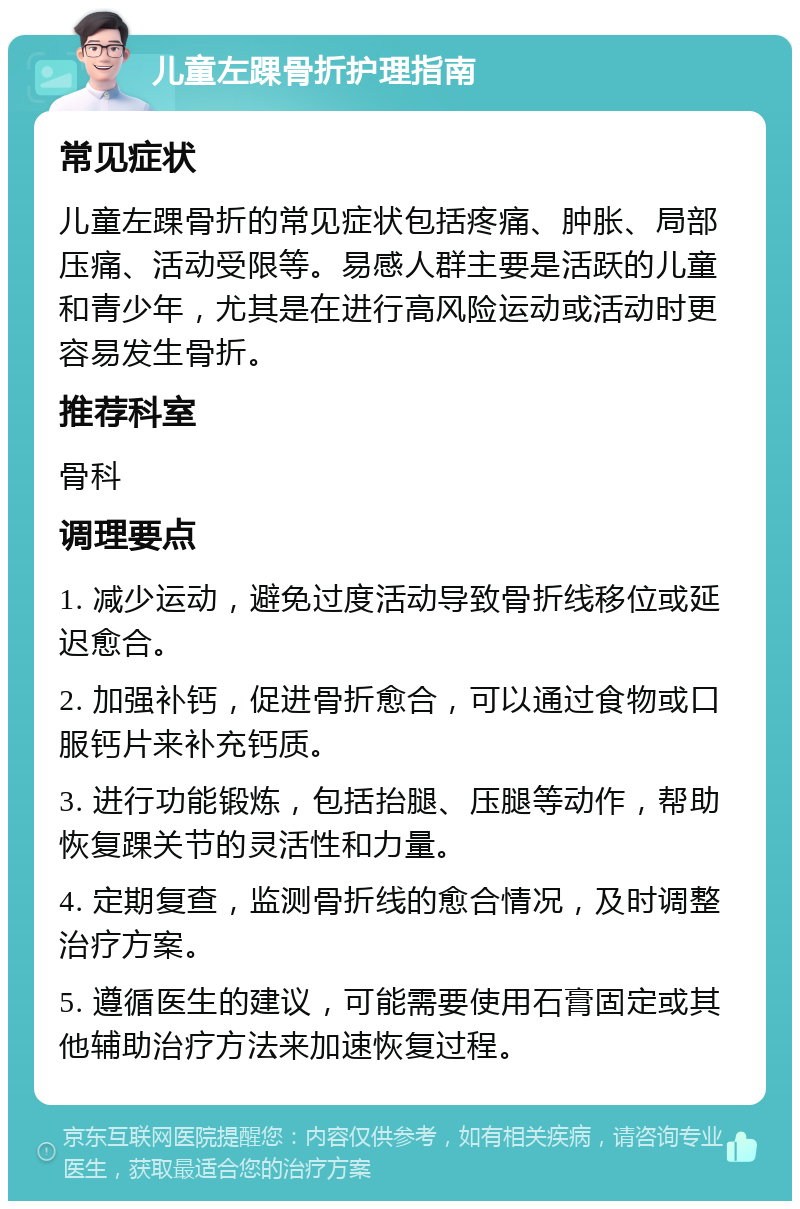 儿童左踝骨折护理指南 常见症状 儿童左踝骨折的常见症状包括疼痛、肿胀、局部压痛、活动受限等。易感人群主要是活跃的儿童和青少年，尤其是在进行高风险运动或活动时更容易发生骨折。 推荐科室 骨科 调理要点 1. 减少运动，避免过度活动导致骨折线移位或延迟愈合。 2. 加强补钙，促进骨折愈合，可以通过食物或口服钙片来补充钙质。 3. 进行功能锻炼，包括抬腿、压腿等动作，帮助恢复踝关节的灵活性和力量。 4. 定期复查，监测骨折线的愈合情况，及时调整治疗方案。 5. 遵循医生的建议，可能需要使用石膏固定或其他辅助治疗方法来加速恢复过程。