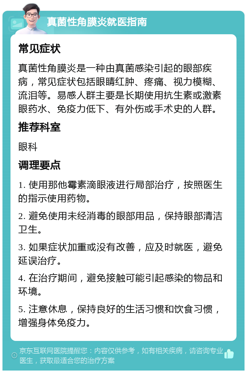 真菌性角膜炎就医指南 常见症状 真菌性角膜炎是一种由真菌感染引起的眼部疾病，常见症状包括眼睛红肿、疼痛、视力模糊、流泪等。易感人群主要是长期使用抗生素或激素眼药水、免疫力低下、有外伤或手术史的人群。 推荐科室 眼科 调理要点 1. 使用那他霉素滴眼液进行局部治疗，按照医生的指示使用药物。 2. 避免使用未经消毒的眼部用品，保持眼部清洁卫生。 3. 如果症状加重或没有改善，应及时就医，避免延误治疗。 4. 在治疗期间，避免接触可能引起感染的物品和环境。 5. 注意休息，保持良好的生活习惯和饮食习惯，增强身体免疫力。