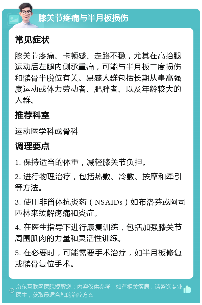 膝关节疼痛与半月板损伤 常见症状 膝关节疼痛、卡顿感、走路不稳，尤其在高抬腿运动后左腿内侧承重痛，可能与半月板二度损伤和髌骨半脱位有关。易感人群包括长期从事高强度运动或体力劳动者、肥胖者、以及年龄较大的人群。 推荐科室 运动医学科或骨科 调理要点 1. 保持适当的体重，减轻膝关节负担。 2. 进行物理治疗，包括热敷、冷敷、按摩和牵引等方法。 3. 使用非甾体抗炎药（NSAIDs）如布洛芬或阿司匹林来缓解疼痛和炎症。 4. 在医生指导下进行康复训练，包括加强膝关节周围肌肉的力量和灵活性训练。 5. 在必要时，可能需要手术治疗，如半月板修复或髌骨复位手术。