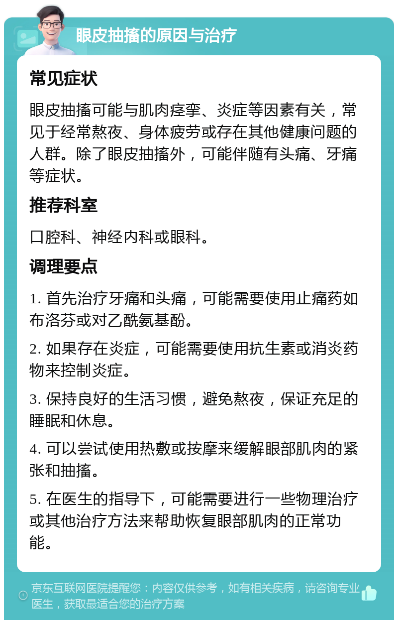 眼皮抽搐的原因与治疗 常见症状 眼皮抽搐可能与肌肉痉挛、炎症等因素有关，常见于经常熬夜、身体疲劳或存在其他健康问题的人群。除了眼皮抽搐外，可能伴随有头痛、牙痛等症状。 推荐科室 口腔科、神经内科或眼科。 调理要点 1. 首先治疗牙痛和头痛，可能需要使用止痛药如布洛芬或对乙酰氨基酚。 2. 如果存在炎症，可能需要使用抗生素或消炎药物来控制炎症。 3. 保持良好的生活习惯，避免熬夜，保证充足的睡眠和休息。 4. 可以尝试使用热敷或按摩来缓解眼部肌肉的紧张和抽搐。 5. 在医生的指导下，可能需要进行一些物理治疗或其他治疗方法来帮助恢复眼部肌肉的正常功能。