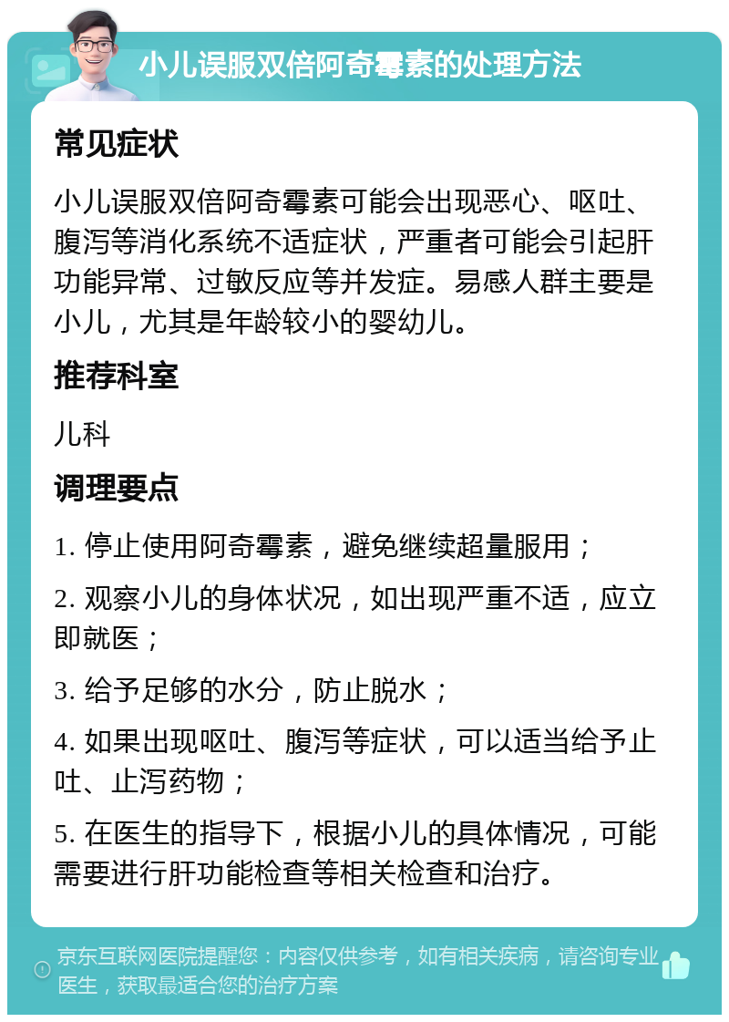 小儿误服双倍阿奇霉素的处理方法 常见症状 小儿误服双倍阿奇霉素可能会出现恶心、呕吐、腹泻等消化系统不适症状，严重者可能会引起肝功能异常、过敏反应等并发症。易感人群主要是小儿，尤其是年龄较小的婴幼儿。 推荐科室 儿科 调理要点 1. 停止使用阿奇霉素，避免继续超量服用； 2. 观察小儿的身体状况，如出现严重不适，应立即就医； 3. 给予足够的水分，防止脱水； 4. 如果出现呕吐、腹泻等症状，可以适当给予止吐、止泻药物； 5. 在医生的指导下，根据小儿的具体情况，可能需要进行肝功能检查等相关检查和治疗。