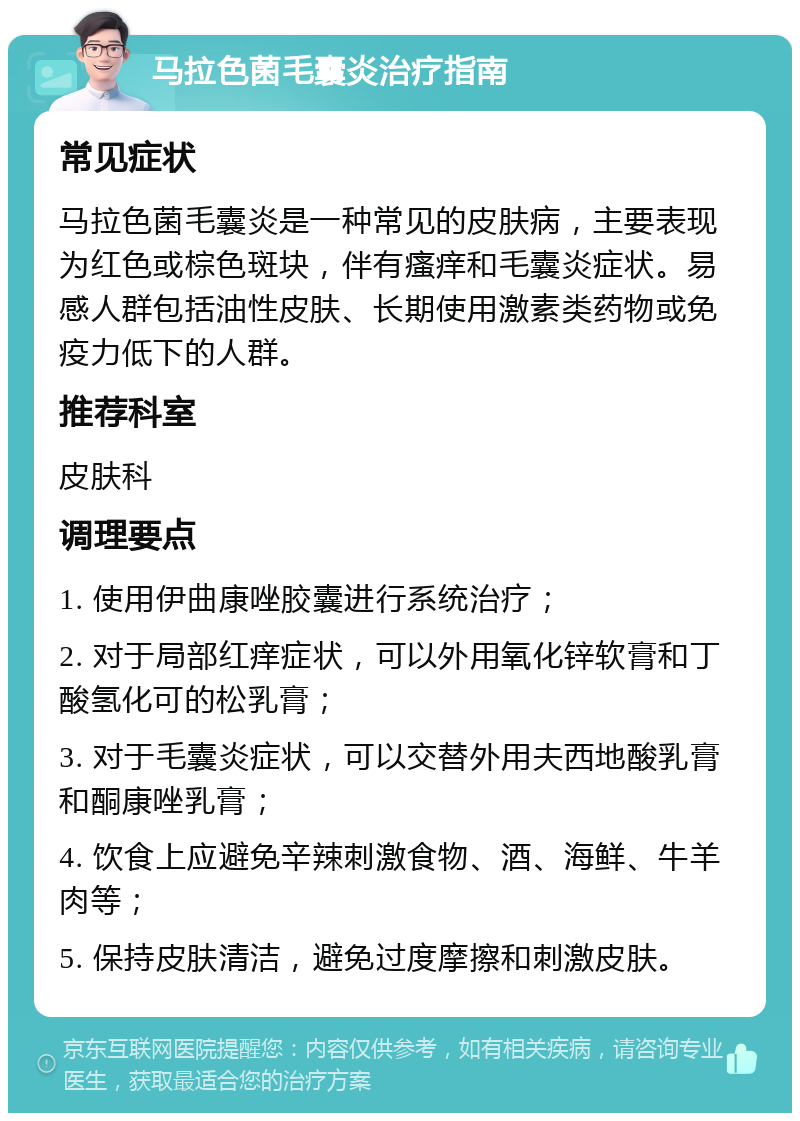 马拉色菌毛囊炎治疗指南 常见症状 马拉色菌毛囊炎是一种常见的皮肤病，主要表现为红色或棕色斑块，伴有瘙痒和毛囊炎症状。易感人群包括油性皮肤、长期使用激素类药物或免疫力低下的人群。 推荐科室 皮肤科 调理要点 1. 使用伊曲康唑胶囊进行系统治疗； 2. 对于局部红痒症状，可以外用氧化锌软膏和丁酸氢化可的松乳膏； 3. 对于毛囊炎症状，可以交替外用夫西地酸乳膏和酮康唑乳膏； 4. 饮食上应避免辛辣刺激食物、酒、海鲜、牛羊肉等； 5. 保持皮肤清洁，避免过度摩擦和刺激皮肤。