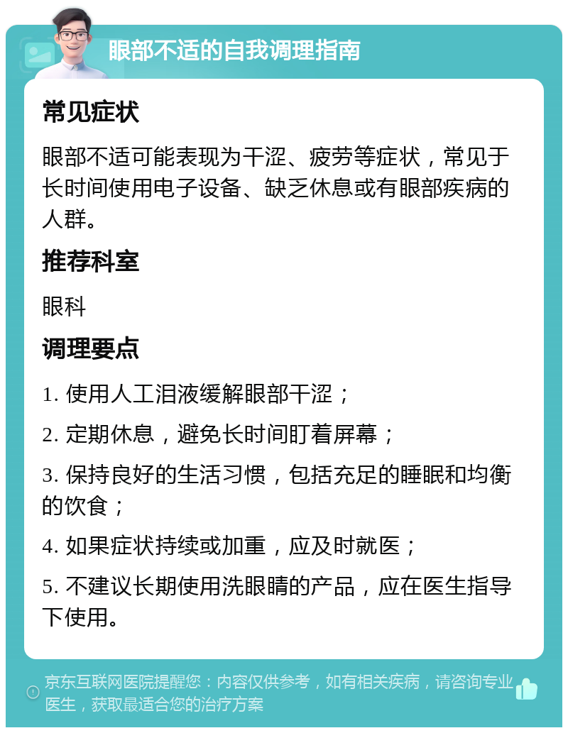 眼部不适的自我调理指南 常见症状 眼部不适可能表现为干涩、疲劳等症状，常见于长时间使用电子设备、缺乏休息或有眼部疾病的人群。 推荐科室 眼科 调理要点 1. 使用人工泪液缓解眼部干涩； 2. 定期休息，避免长时间盯着屏幕； 3. 保持良好的生活习惯，包括充足的睡眠和均衡的饮食； 4. 如果症状持续或加重，应及时就医； 5. 不建议长期使用洗眼睛的产品，应在医生指导下使用。