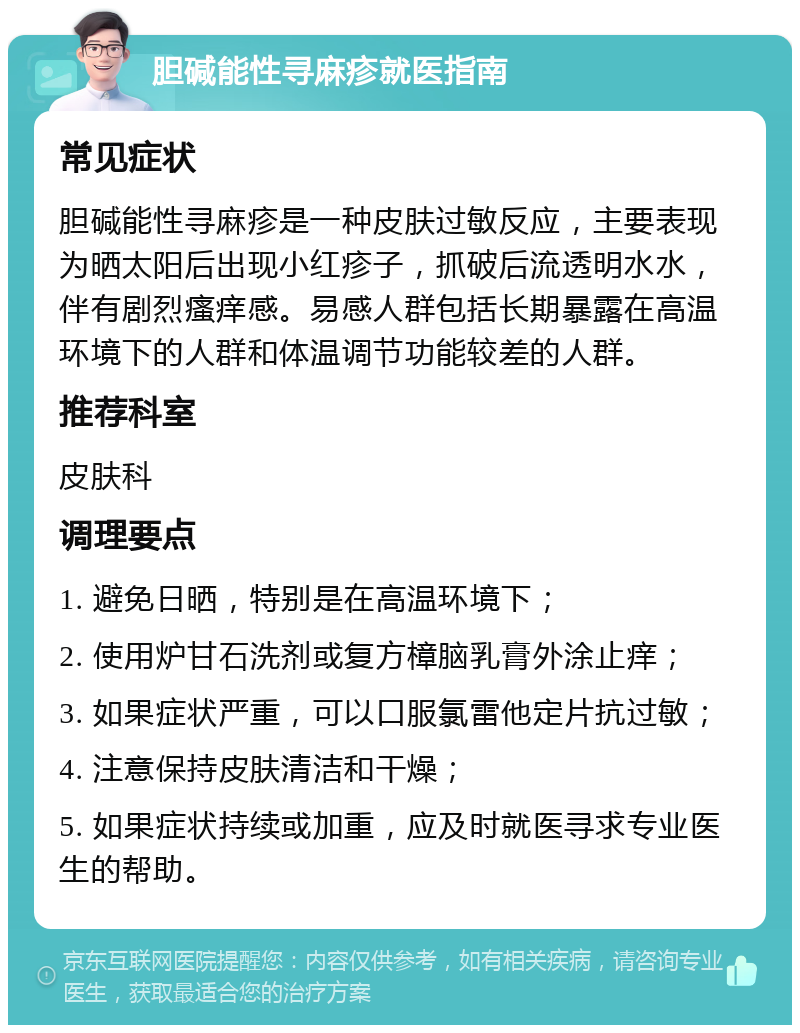 胆碱能性寻麻疹就医指南 常见症状 胆碱能性寻麻疹是一种皮肤过敏反应，主要表现为晒太阳后出现小红疹子，抓破后流透明水水，伴有剧烈瘙痒感。易感人群包括长期暴露在高温环境下的人群和体温调节功能较差的人群。 推荐科室 皮肤科 调理要点 1. 避免日晒，特别是在高温环境下； 2. 使用炉甘石洗剂或复方樟脑乳膏外涂止痒； 3. 如果症状严重，可以口服氯雷他定片抗过敏； 4. 注意保持皮肤清洁和干燥； 5. 如果症状持续或加重，应及时就医寻求专业医生的帮助。