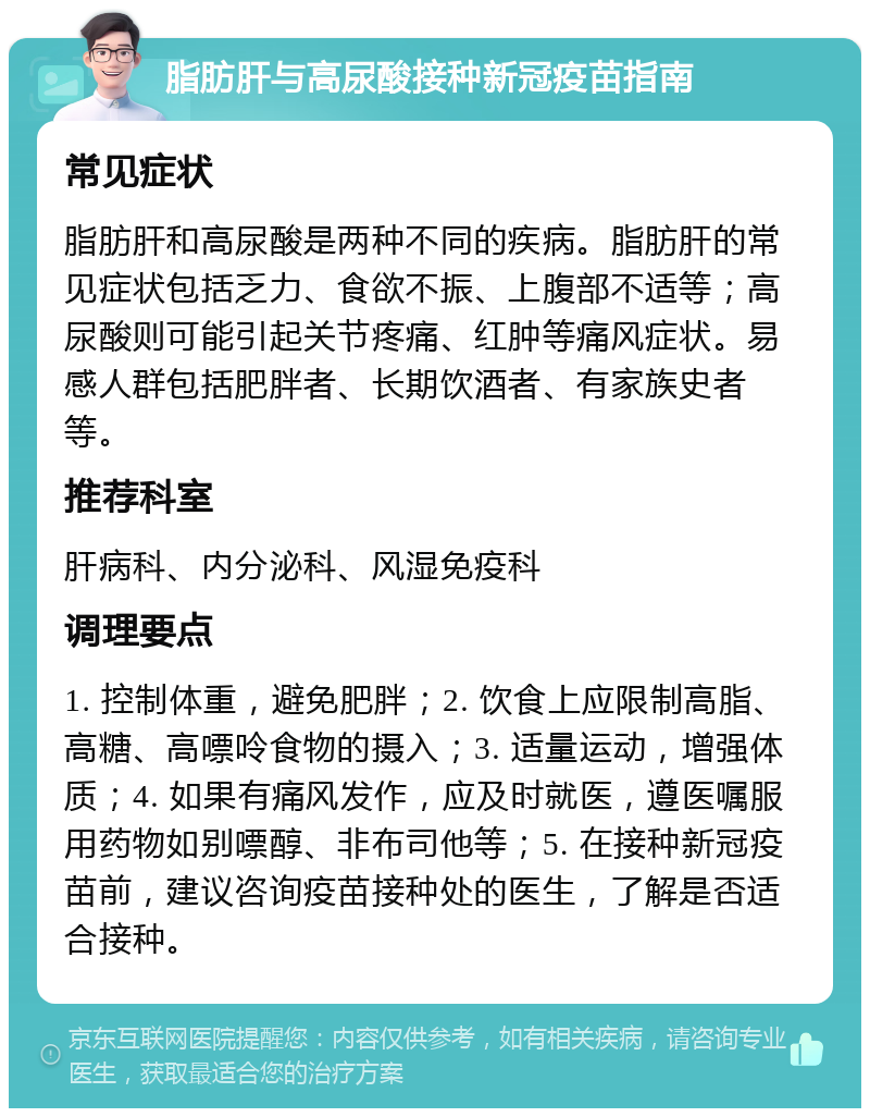 脂肪肝与高尿酸接种新冠疫苗指南 常见症状 脂肪肝和高尿酸是两种不同的疾病。脂肪肝的常见症状包括乏力、食欲不振、上腹部不适等；高尿酸则可能引起关节疼痛、红肿等痛风症状。易感人群包括肥胖者、长期饮酒者、有家族史者等。 推荐科室 肝病科、内分泌科、风湿免疫科 调理要点 1. 控制体重，避免肥胖；2. 饮食上应限制高脂、高糖、高嘌呤食物的摄入；3. 适量运动，增强体质；4. 如果有痛风发作，应及时就医，遵医嘱服用药物如别嘌醇、非布司他等；5. 在接种新冠疫苗前，建议咨询疫苗接种处的医生，了解是否适合接种。