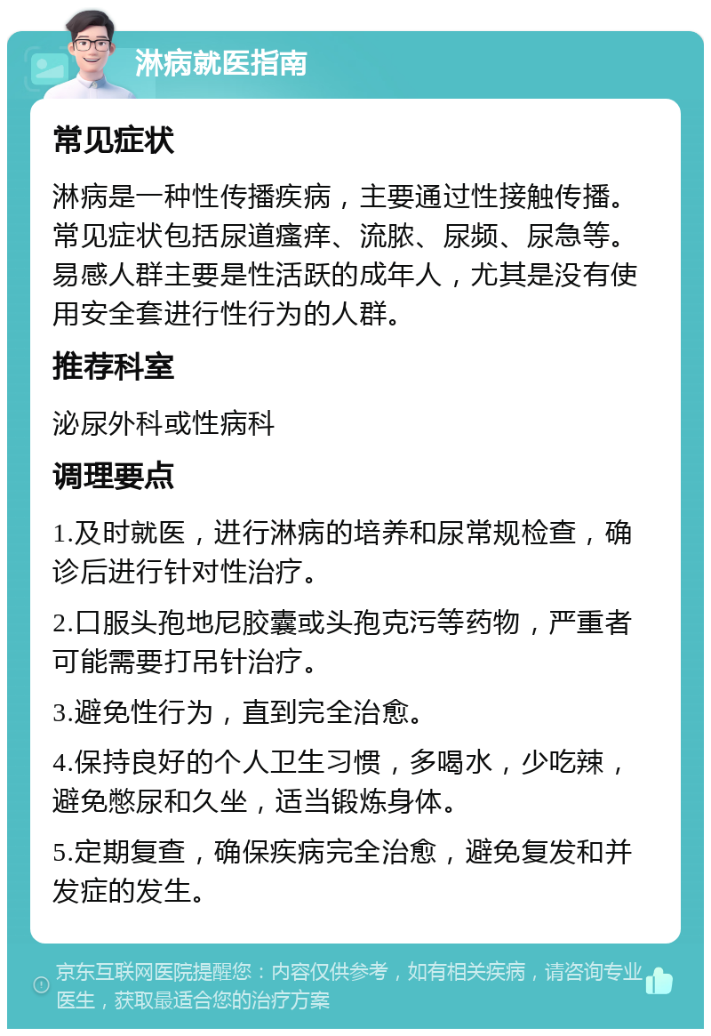 淋病就医指南 常见症状 淋病是一种性传播疾病，主要通过性接触传播。常见症状包括尿道瘙痒、流脓、尿频、尿急等。易感人群主要是性活跃的成年人，尤其是没有使用安全套进行性行为的人群。 推荐科室 泌尿外科或性病科 调理要点 1.及时就医，进行淋病的培养和尿常规检查，确诊后进行针对性治疗。 2.口服头孢地尼胶囊或头孢克污等药物，严重者可能需要打吊针治疗。 3.避免性行为，直到完全治愈。 4.保持良好的个人卫生习惯，多喝水，少吃辣，避免憋尿和久坐，适当锻炼身体。 5.定期复查，确保疾病完全治愈，避免复发和并发症的发生。