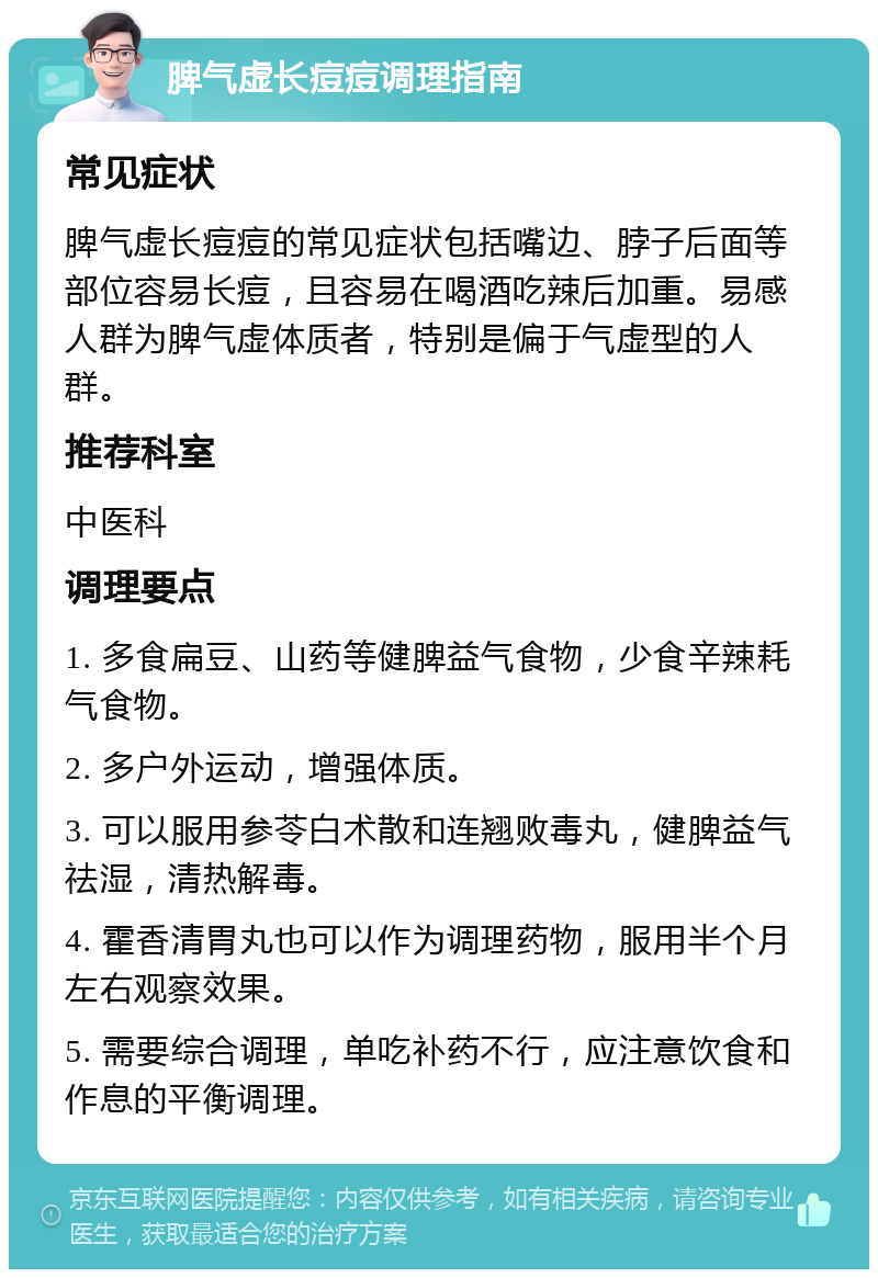 脾气虚长痘痘调理指南 常见症状 脾气虚长痘痘的常见症状包括嘴边、脖子后面等部位容易长痘，且容易在喝酒吃辣后加重。易感人群为脾气虚体质者，特别是偏于气虚型的人群。 推荐科室 中医科 调理要点 1. 多食扁豆、山药等健脾益气食物，少食辛辣耗气食物。 2. 多户外运动，增强体质。 3. 可以服用参苓白术散和连翘败毒丸，健脾益气祛湿，清热解毒。 4. 霍香清胃丸也可以作为调理药物，服用半个月左右观察效果。 5. 需要综合调理，单吃补药不行，应注意饮食和作息的平衡调理。