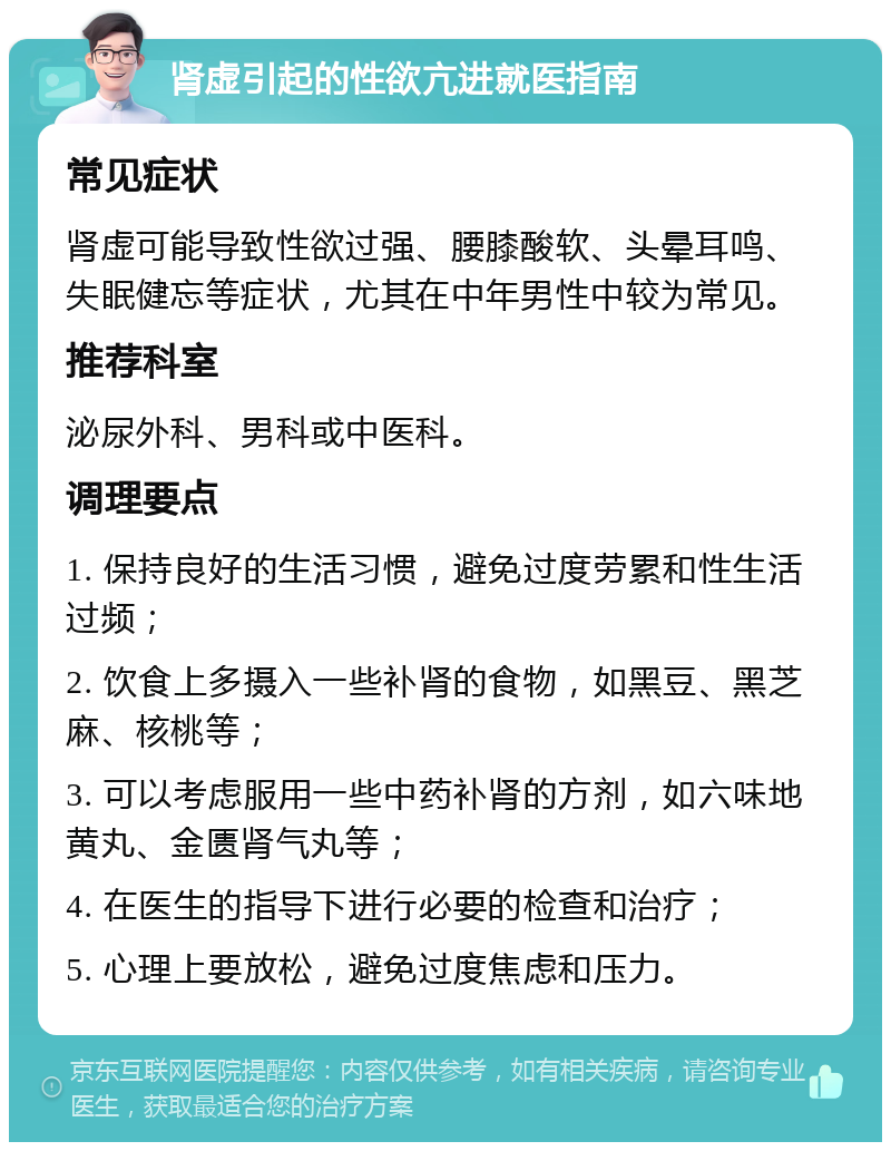 肾虚引起的性欲亢进就医指南 常见症状 肾虚可能导致性欲过强、腰膝酸软、头晕耳鸣、失眠健忘等症状，尤其在中年男性中较为常见。 推荐科室 泌尿外科、男科或中医科。 调理要点 1. 保持良好的生活习惯，避免过度劳累和性生活过频； 2. 饮食上多摄入一些补肾的食物，如黑豆、黑芝麻、核桃等； 3. 可以考虑服用一些中药补肾的方剂，如六味地黄丸、金匮肾气丸等； 4. 在医生的指导下进行必要的检查和治疗； 5. 心理上要放松，避免过度焦虑和压力。