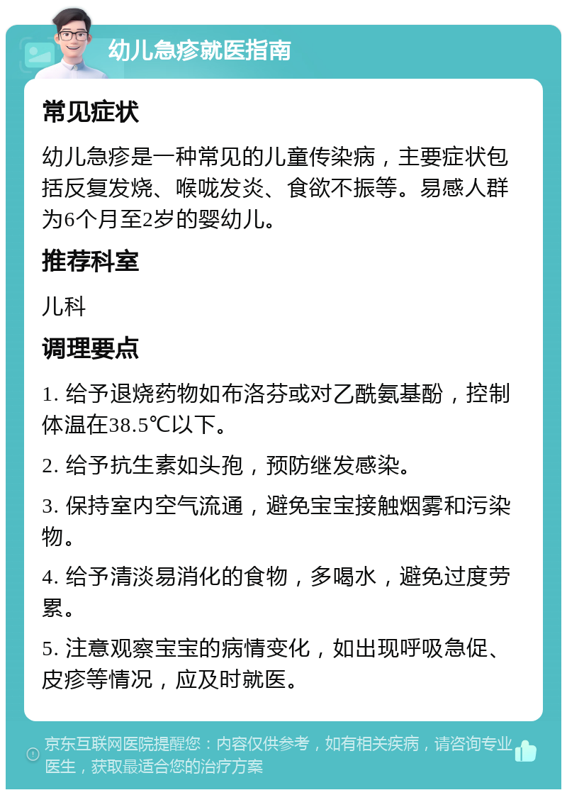 幼儿急疹就医指南 常见症状 幼儿急疹是一种常见的儿童传染病，主要症状包括反复发烧、喉咙发炎、食欲不振等。易感人群为6个月至2岁的婴幼儿。 推荐科室 儿科 调理要点 1. 给予退烧药物如布洛芬或对乙酰氨基酚，控制体温在38.5℃以下。 2. 给予抗生素如头孢，预防继发感染。 3. 保持室内空气流通，避免宝宝接触烟雾和污染物。 4. 给予清淡易消化的食物，多喝水，避免过度劳累。 5. 注意观察宝宝的病情变化，如出现呼吸急促、皮疹等情况，应及时就医。