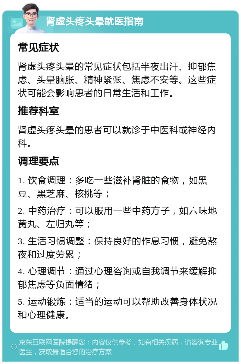 肾虚头疼头晕就医指南 常见症状 肾虚头疼头晕的常见症状包括半夜出汗、抑郁焦虑、头晕脑胀、精神紧张、焦虑不安等。这些症状可能会影响患者的日常生活和工作。 推荐科室 肾虚头疼头晕的患者可以就诊于中医科或神经内科。 调理要点 1. 饮食调理：多吃一些滋补肾脏的食物，如黑豆、黑芝麻、核桃等； 2. 中药治疗：可以服用一些中药方子，如六味地黄丸、左归丸等； 3. 生活习惯调整：保持良好的作息习惯，避免熬夜和过度劳累； 4. 心理调节：通过心理咨询或自我调节来缓解抑郁焦虑等负面情绪； 5. 运动锻炼：适当的运动可以帮助改善身体状况和心理健康。