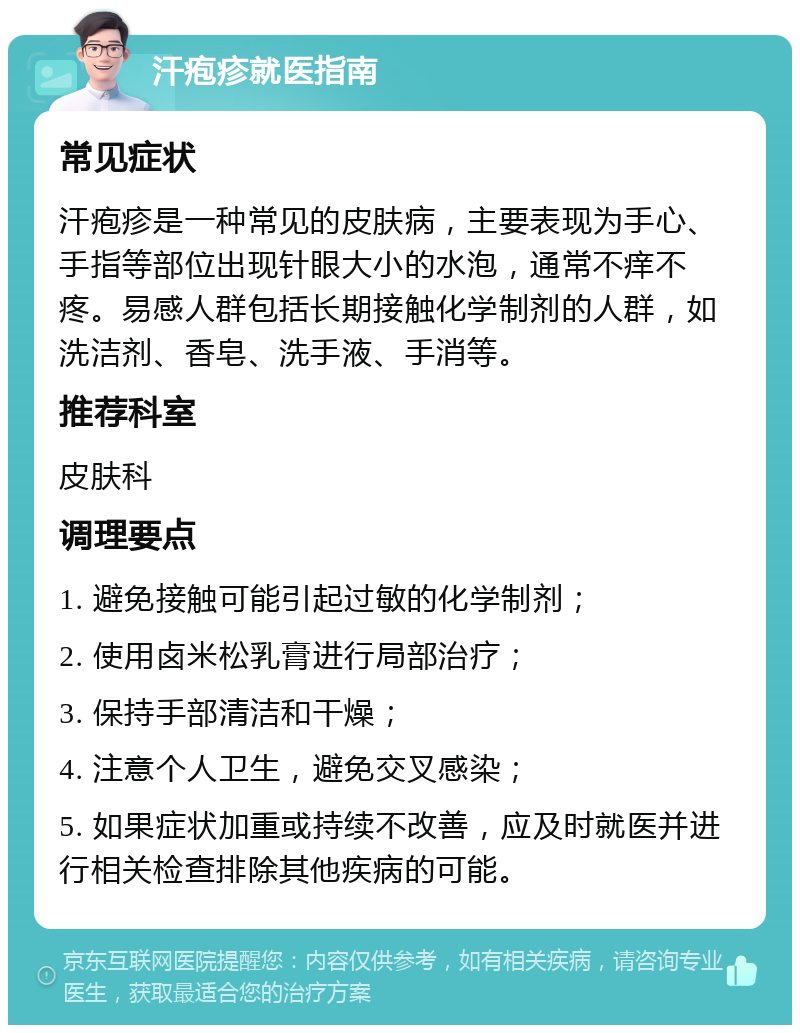 汗疱疹就医指南 常见症状 汗疱疹是一种常见的皮肤病，主要表现为手心、手指等部位出现针眼大小的水泡，通常不痒不疼。易感人群包括长期接触化学制剂的人群，如洗洁剂、香皂、洗手液、手消等。 推荐科室 皮肤科 调理要点 1. 避免接触可能引起过敏的化学制剂； 2. 使用卤米松乳膏进行局部治疗； 3. 保持手部清洁和干燥； 4. 注意个人卫生，避免交叉感染； 5. 如果症状加重或持续不改善，应及时就医并进行相关检查排除其他疾病的可能。