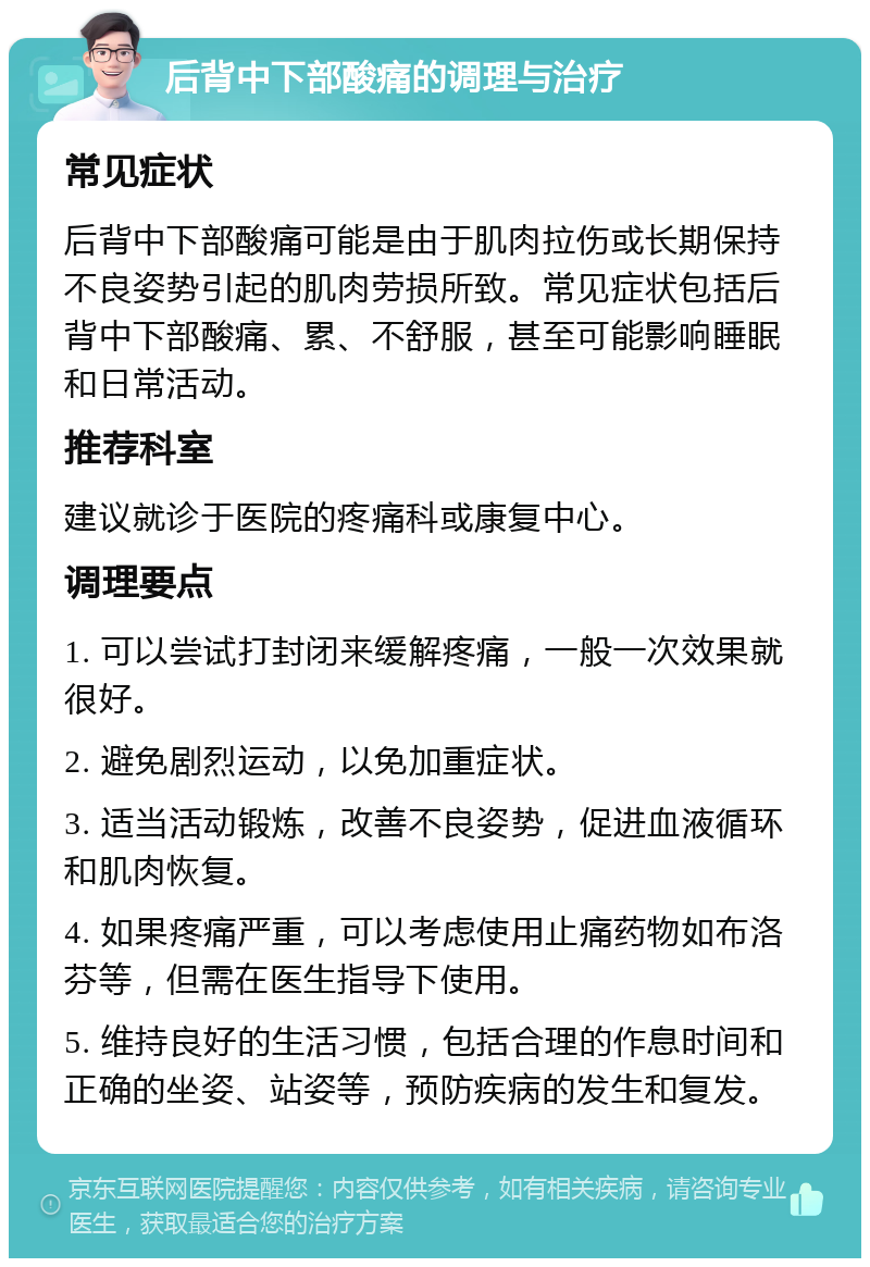 后背中下部酸痛的调理与治疗 常见症状 后背中下部酸痛可能是由于肌肉拉伤或长期保持不良姿势引起的肌肉劳损所致。常见症状包括后背中下部酸痛、累、不舒服，甚至可能影响睡眠和日常活动。 推荐科室 建议就诊于医院的疼痛科或康复中心。 调理要点 1. 可以尝试打封闭来缓解疼痛，一般一次效果就很好。 2. 避免剧烈运动，以免加重症状。 3. 适当活动锻炼，改善不良姿势，促进血液循环和肌肉恢复。 4. 如果疼痛严重，可以考虑使用止痛药物如布洛芬等，但需在医生指导下使用。 5. 维持良好的生活习惯，包括合理的作息时间和正确的坐姿、站姿等，预防疾病的发生和复发。