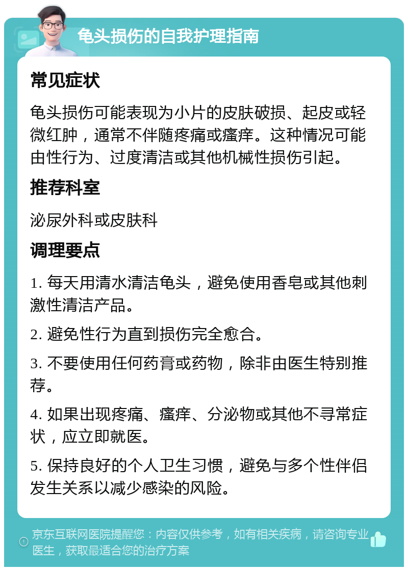 龟头损伤的自我护理指南 常见症状 龟头损伤可能表现为小片的皮肤破损、起皮或轻微红肿，通常不伴随疼痛或瘙痒。这种情况可能由性行为、过度清洁或其他机械性损伤引起。 推荐科室 泌尿外科或皮肤科 调理要点 1. 每天用清水清洁龟头，避免使用香皂或其他刺激性清洁产品。 2. 避免性行为直到损伤完全愈合。 3. 不要使用任何药膏或药物，除非由医生特别推荐。 4. 如果出现疼痛、瘙痒、分泌物或其他不寻常症状，应立即就医。 5. 保持良好的个人卫生习惯，避免与多个性伴侣发生关系以减少感染的风险。