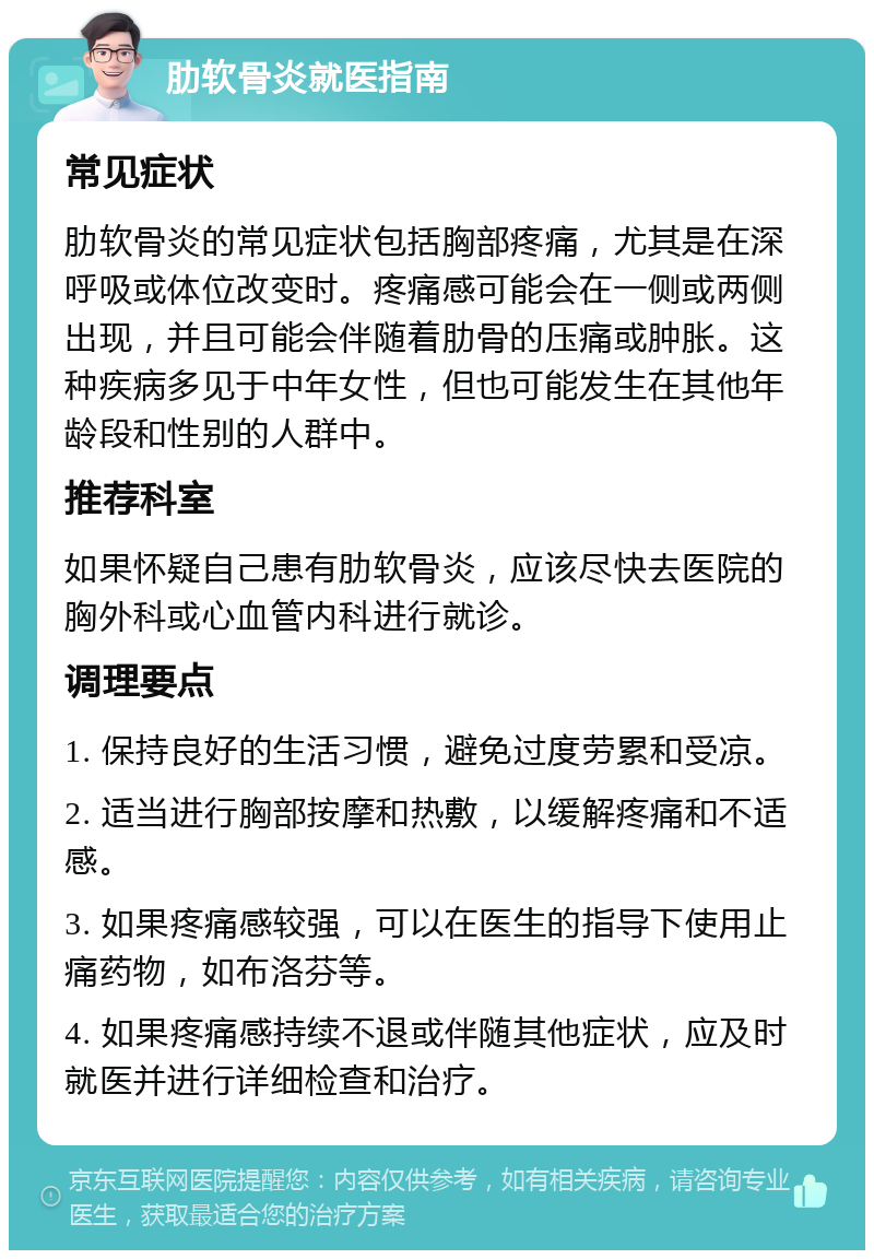 肋软骨炎就医指南 常见症状 肋软骨炎的常见症状包括胸部疼痛，尤其是在深呼吸或体位改变时。疼痛感可能会在一侧或两侧出现，并且可能会伴随着肋骨的压痛或肿胀。这种疾病多见于中年女性，但也可能发生在其他年龄段和性别的人群中。 推荐科室 如果怀疑自己患有肋软骨炎，应该尽快去医院的胸外科或心血管内科进行就诊。 调理要点 1. 保持良好的生活习惯，避免过度劳累和受凉。 2. 适当进行胸部按摩和热敷，以缓解疼痛和不适感。 3. 如果疼痛感较强，可以在医生的指导下使用止痛药物，如布洛芬等。 4. 如果疼痛感持续不退或伴随其他症状，应及时就医并进行详细检查和治疗。