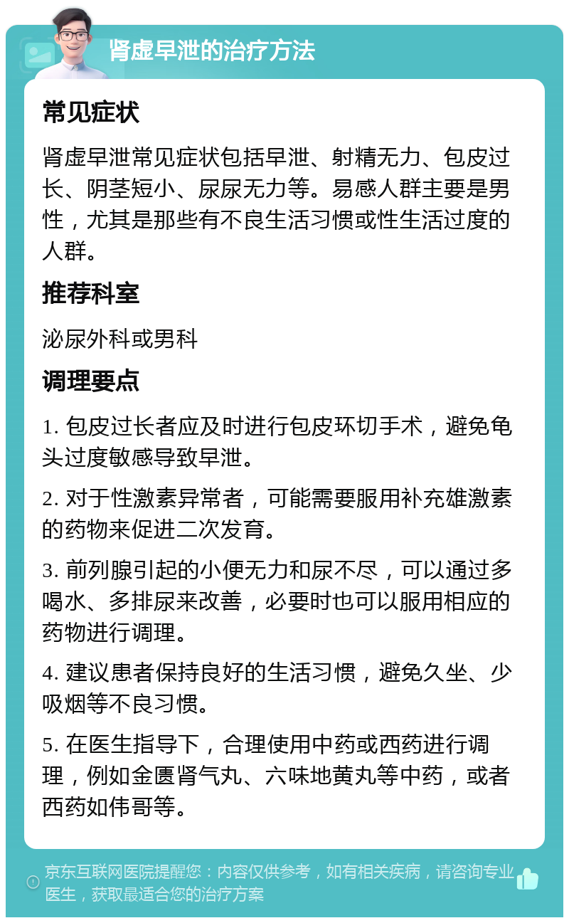 肾虚早泄的治疗方法 常见症状 肾虚早泄常见症状包括早泄、射精无力、包皮过长、阴茎短小、尿尿无力等。易感人群主要是男性，尤其是那些有不良生活习惯或性生活过度的人群。 推荐科室 泌尿外科或男科 调理要点 1. 包皮过长者应及时进行包皮环切手术，避免龟头过度敏感导致早泄。 2. 对于性激素异常者，可能需要服用补充雄激素的药物来促进二次发育。 3. 前列腺引起的小便无力和尿不尽，可以通过多喝水、多排尿来改善，必要时也可以服用相应的药物进行调理。 4. 建议患者保持良好的生活习惯，避免久坐、少吸烟等不良习惯。 5. 在医生指导下，合理使用中药或西药进行调理，例如金匮肾气丸、六味地黄丸等中药，或者西药如伟哥等。