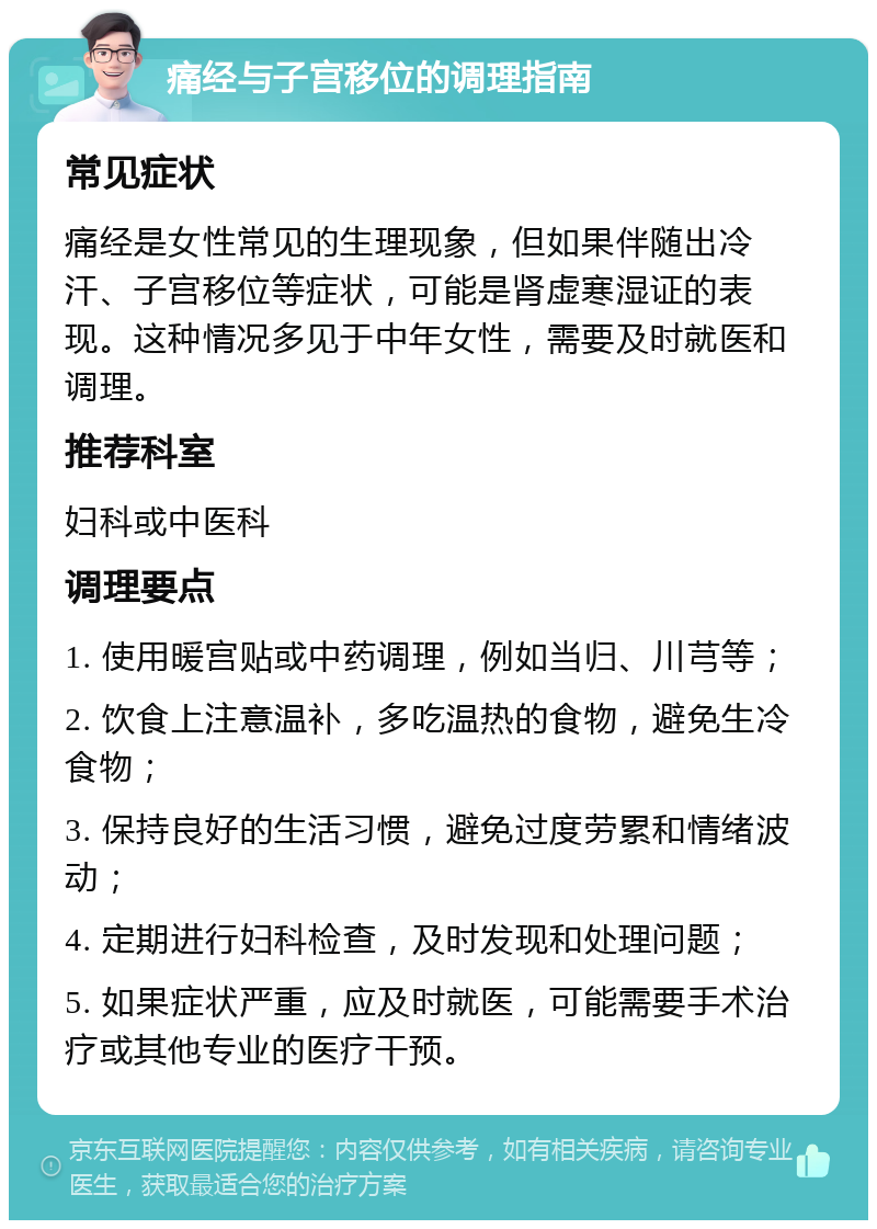 痛经与子宫移位的调理指南 常见症状 痛经是女性常见的生理现象，但如果伴随出冷汗、子宫移位等症状，可能是肾虚寒湿证的表现。这种情况多见于中年女性，需要及时就医和调理。 推荐科室 妇科或中医科 调理要点 1. 使用暖宫贴或中药调理，例如当归、川芎等； 2. 饮食上注意温补，多吃温热的食物，避免生冷食物； 3. 保持良好的生活习惯，避免过度劳累和情绪波动； 4. 定期进行妇科检查，及时发现和处理问题； 5. 如果症状严重，应及时就医，可能需要手术治疗或其他专业的医疗干预。